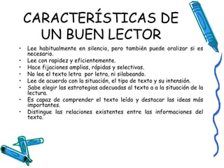 CARACTERÍSTICAS DE UN BUEN LECTOR Lee habitualmente en silencio, pero también puede oralizar si es necesario. Lee con rapidez y eficientemente. Hace fijaciones amplias, rápidas y selectivas. No lee el texto letra  por letra, ni silabeando. Lee de acuerdo con la situación, el tipo de texto y su intensión. Sabe elegir las estrategias adecuadas al texto a a la situación de la lectura. Es capaz de comprender el texto leído y destacar las ideas más importantes. Distingue las relaciones existentes entre las informaciones del texto. 