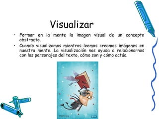Visualizar Formar en la mente la imagen visual de un concepto abstracto. Cuando visualizamos mientras leemos creamos imágenes en nuestra mente. La visualización nos ayuda a relacionarnos con los personajes del texto, cómo son y cómo actúa. 