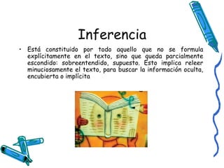 Inferencia Está constituido por todo aquello que no se formula explícitamente en el texto, sino que queda parcialmente escondido: sobreentendido, supuesto. Esto implica releer minuciosamente el texto, para buscar la información oculta, encubierta o implícita  