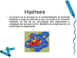 Hipótesis La lectura es un proceso en el constantemente se formulan hipótesis y luego se confirma si son correctas o no. Formular hipótesis es una de las estrategias más importantes y complejas del proceso lector. Mediante su comprobación, se constituye la comprensión 