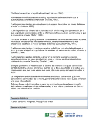 ¨Habilidad para extraer el significado del texto¨ (Alonso, 1985).
Habilidades decodificadoras del análisis y organización del material leído que al
automatizarse aumenta la comprensión¨ (Rourke, 1982).
¨La Comprensión Lectora se entiende como el proceso de emplear las claves dadas por
el autor¨ (Johnstone, 1989).
¨La Comprensión de un texto es el producto de un proceso regulado por el lector, en el
que se produce una interacción entre la información almacenada en su memoria y la que
le proporciona el texto¨ (Defior, 1996) .
¨Un lector eficaz es el que logra asociar correctamente los estímulos textuales a aquellas
respuestas fónicas que se consideran correctas, entendiendo el material lo más
eficazmente posible en la menor cantidad de tiempo¨ (Gonzáles Portal, 1984).
¨La Comprensión Lectora consiste en penetrar en la lógica que articula las ideas en el
texto, y extraer el significado global que da sentido a los elementos textuales¨. Orrantia y
Sánchez (1994).
¨La Comprensión Lectora consiste en crear en la memoria una representación
estructurada donde las ideas se relacionan entre sí y donde se diferencian distintos
niveles de importancia¨ Orrantia y Sánchez (1994).
Siempre que leemos lo hacemos con el objetivo de entender si no pues carecería de
sentido; también podemos afirmar que cuando se le da un significado a la lectura y se
relaciona con algo que ya se sabe o que es de interés es porque se ha comprendido el
texto.
La comprensión entonces está estrechamente relacionada con la visión que cada
persona tiene del mundo y de sí mismo, por la tanto ante un texto no se puede pretender
una única interpretación
Esto nos lleva a reflexionar sobre el papel tan importante que juega la comprensión
lectora tanto para el aprendizaje en la escuela y la vida misma puesto que sin ésta no
habría una comunicación correcta.

Recursos didácticos
-Libros, periódico, imágenes, fotocopias de textos.
Recursos digitales

 
