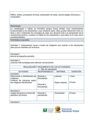 Offline: videos, procesador de texto, presentador de ideas, cámara digital, GCompris y
computador

Metodología
La metodología a utilizar es formativa porque busca brindar unos conocimientos
fundamentales a los estudiantes y que mediante estos, ellos puedan diferenciar entre un
texto y otro e interpretar los mensajes de cada uno; llevando esto a la apropiación de la
comprensión lectora y volverlo un habito en los estudiantes y que estos no lo vean como
una tarea tediosa.
Actividades propuestas
Actividad 1: interpretación visual a través de imágenes que motiven a los estudiantes
para que se interesen por la lectura.

Actividad 2:
lectura de pequeños párrafos
Actividad 3:
Lecturas más complejas para afianzar conocimientos
REALIZACIÓN Y SEGUIMIENTO DE LAS ACTIVIDADES
a. Plan de actividades
ACTIVIDAD
RESPONSABLES
MATERIAL
DURACIÓN
Actividad1:
Observando e identificando las Docente y
Laminas
1 hora
imágenes.
Estudiantes
Creación de oraciones según
las imágenes identificadas
Papel y lápices 2 horas
Docente y
Estudiantes
Actividad 2:
Juegos de lectura a través del
aplicativo GCompris

Actividad 3:

Docente y
estudiantes

Computador

6 horas

 