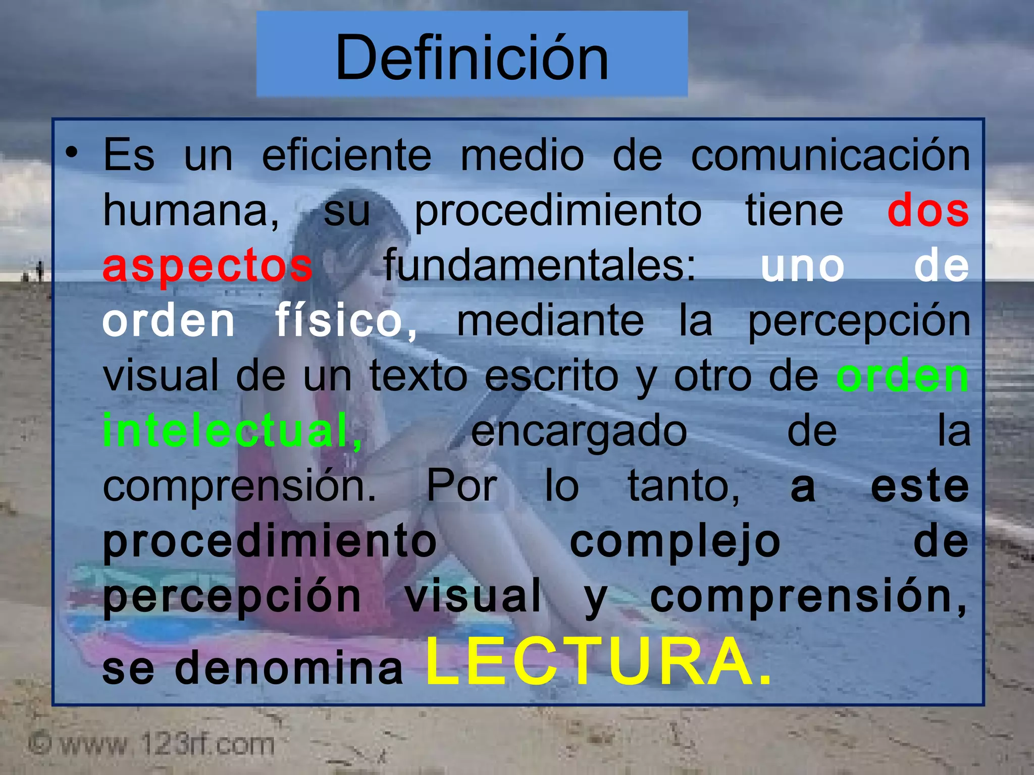 Definición
• Es un eficiente medio de comunicación
humana, su procedimiento tiene dos
aspectos fundamentales: uno de
orden físico, mediante la percepción
visual de un texto escrito y otro de orden
intelectual, encargado de la
comprensión. Por lo tanto, a este
procedimiento complejo de
percepción visual y comprensión,
se denomina LECTURA.
 