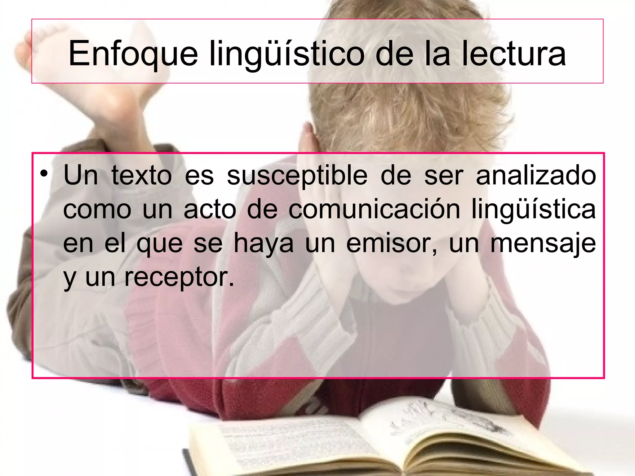 Enfoque lingüístico de la lectura
• Un texto es susceptible de ser analizado
como un acto de comunicación lingüística
en el que se haya un emisor, un mensaje
y un receptor.
 