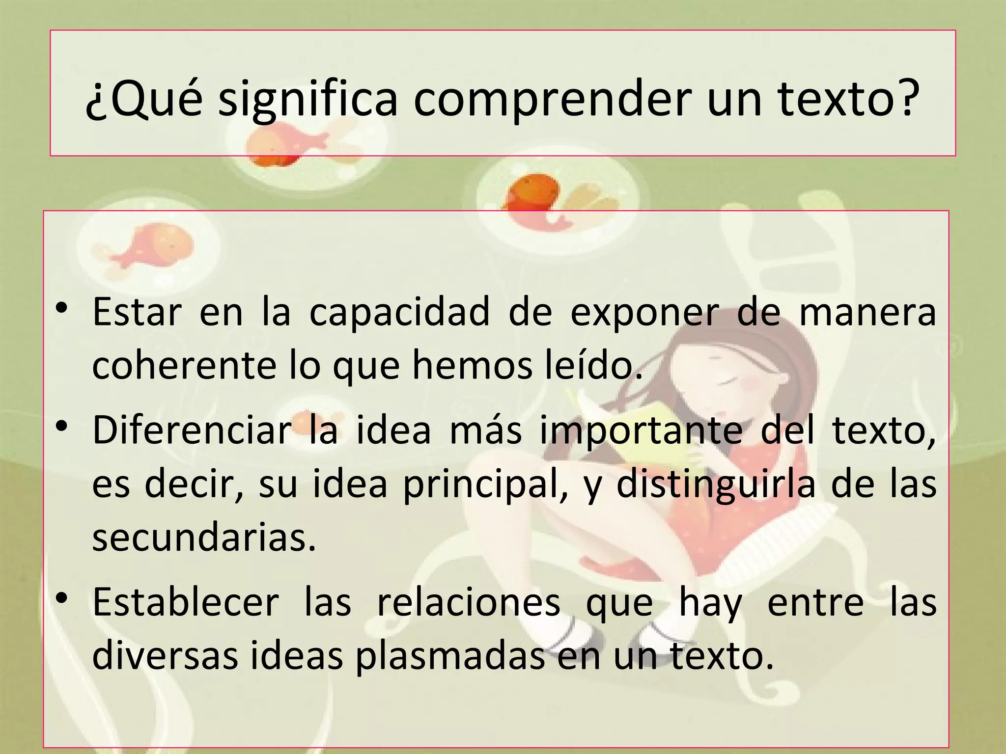 ¿Qué significa comprender un texto?
• Estar en la capacidad de exponer de manera
coherente lo que hemos leído.
• Diferenciar la idea más importante del texto,
es decir, su idea principal, y distinguirla de las
secundarias.
• Establecer las relaciones que hay entre las
diversas ideas plasmadas en un texto.
 