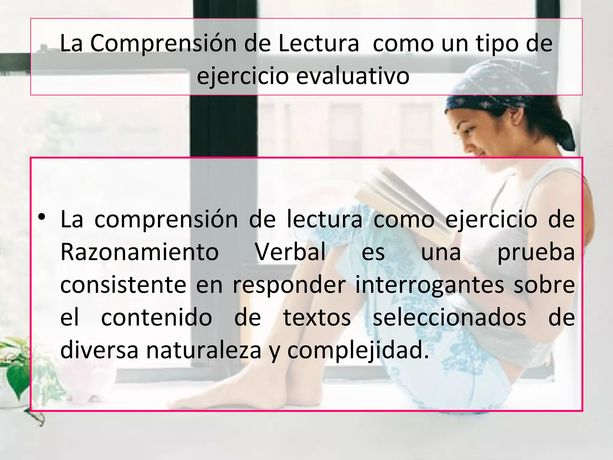 La Comprensión de Lectura como un tipo de
ejercicio evaluativo
• La comprensión de lectura como ejercicio de
Razonamiento Verbal es una prueba
consistente en responder interrogantes sobre
el contenido de textos seleccionados de
diversa naturaleza y complejidad.
 