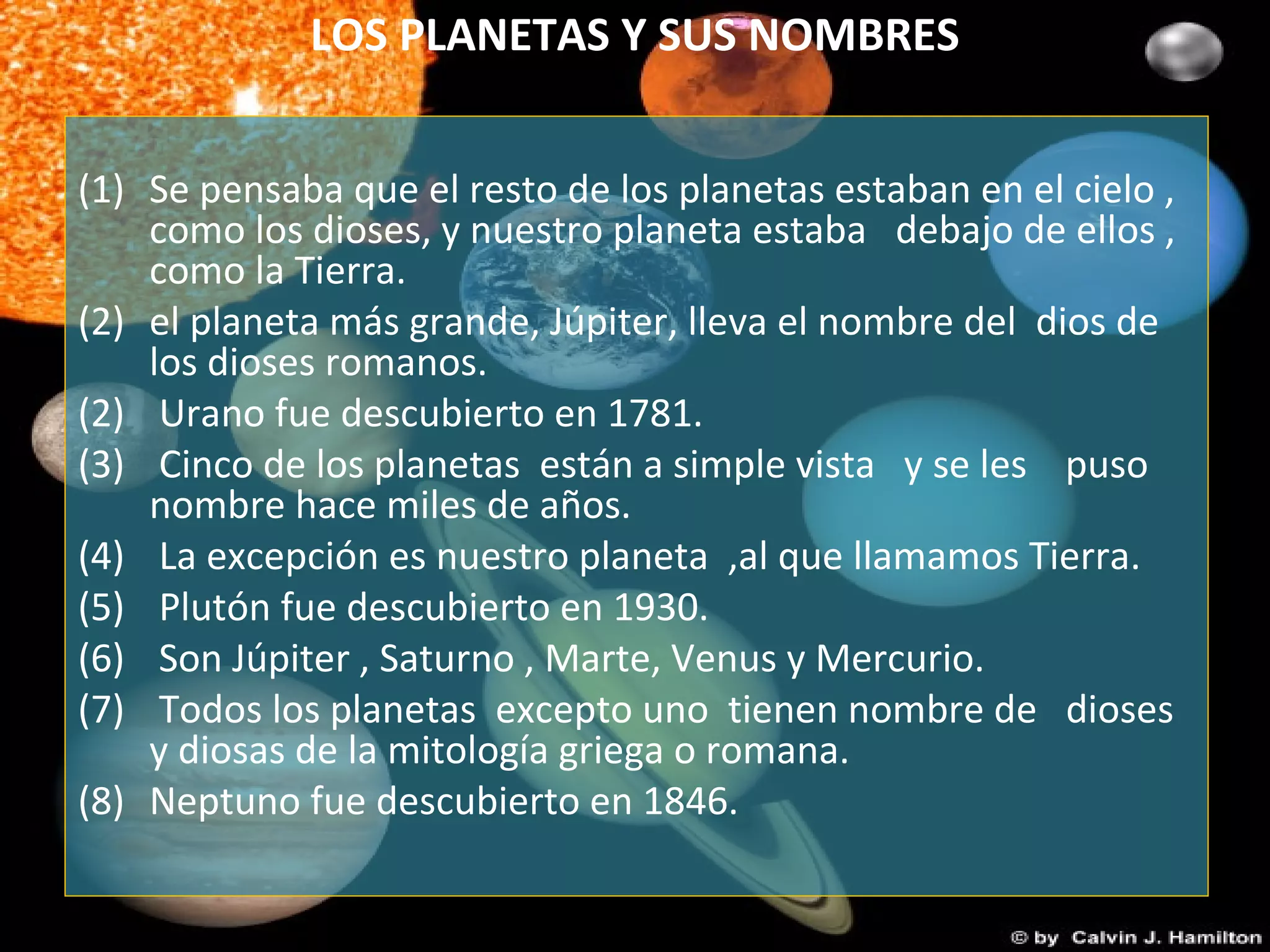 LOS PLANETAS Y SUS NOMBRES
(1) Se pensaba que el resto de los planetas estaban en el cielo ,
como los dioses, y nuestro planeta estaba debajo de ellos ,
como la Tierra.
(2) el planeta más grande, Júpiter, lleva el nombre del dios de
los dioses romanos.
(2) Urano fue descubierto en 1781.
(3) Cinco de los planetas están a simple vista y se les puso
nombre hace miles de años.
(4) La excepción es nuestro planeta ,al que llamamos Tierra.
(5) Plutón fue descubierto en 1930.
(6) Son Júpiter , Saturno , Marte, Venus y Mercurio.
(7) Todos los planetas excepto uno tienen nombre de dioses
y diosas de la mitología griega o romana.
(8) Neptuno fue descubierto en 1846.
 