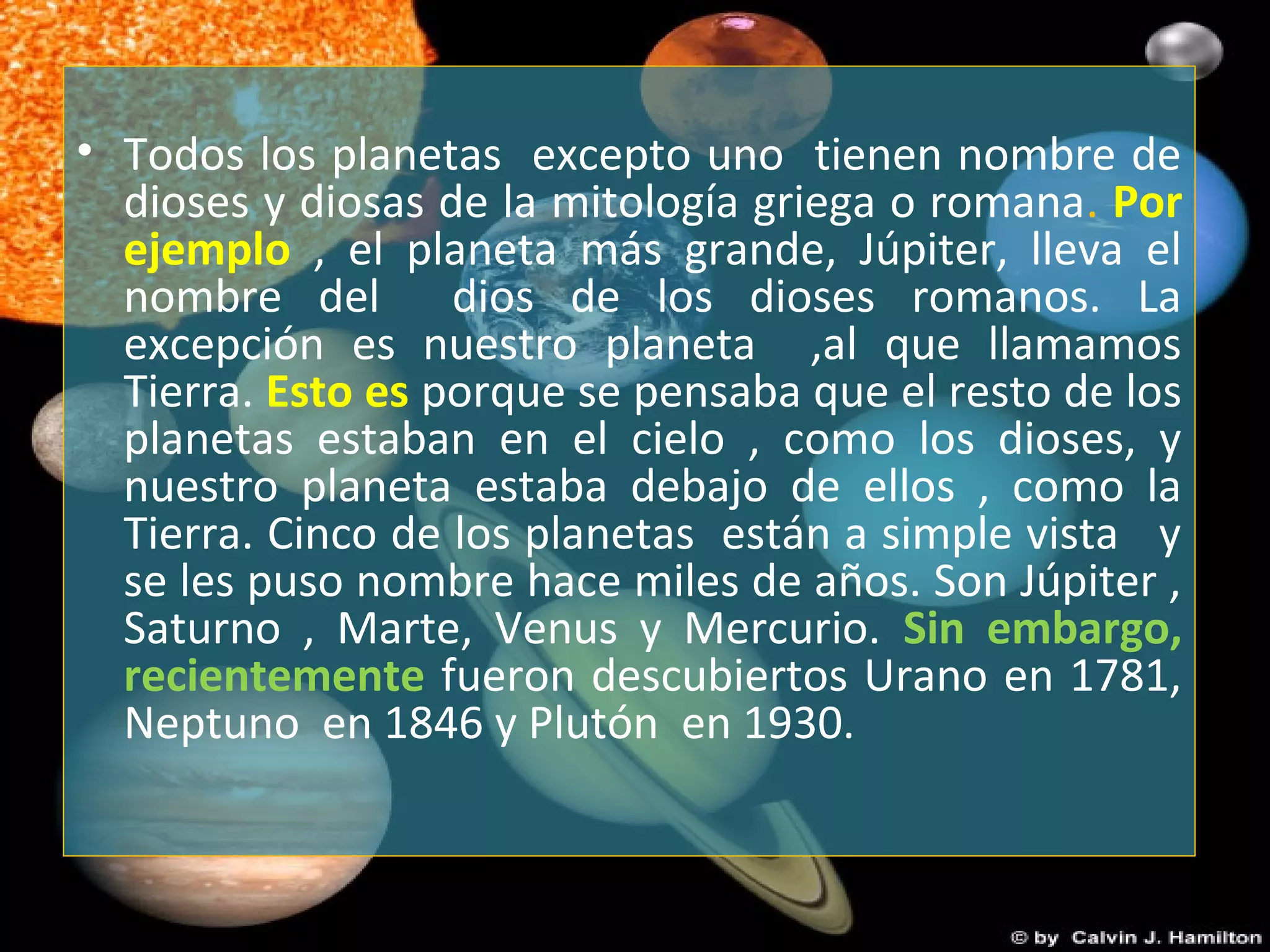 • Todos los planetas excepto uno tienen nombre de
dioses y diosas de la mitología griega o romana. Por
ejemplo , el planeta más grande, Júpiter, lleva el
nombre del dios de los dioses romanos. La
excepción es nuestro planeta ,al que llamamos
Tierra. Esto es porque se pensaba que el resto de los
planetas estaban en el cielo , como los dioses, y
nuestro planeta estaba debajo de ellos , como la
Tierra. Cinco de los planetas están a simple vista y
se les puso nombre hace miles de años. Son Júpiter ,
Saturno , Marte, Venus y Mercurio. Sin embargo,
recientemente fueron descubiertos Urano en 1781,
Neptuno en 1846 y Plutón en 1930.
 
