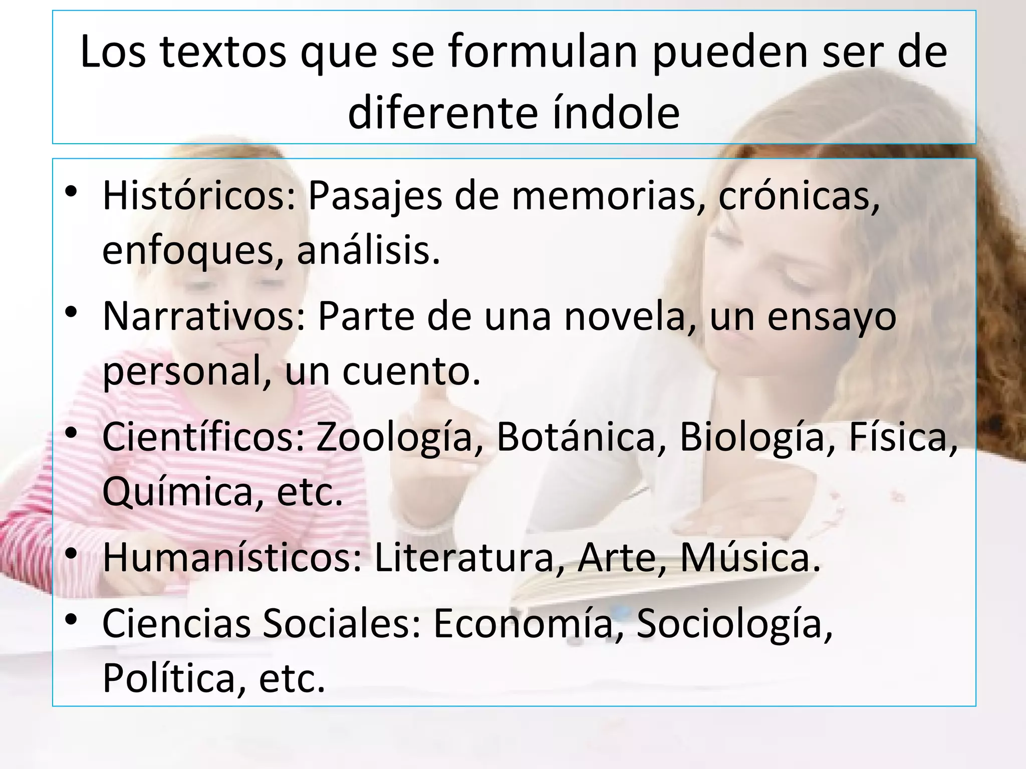 Los textos que se formulan pueden ser de
diferente índole
• Históricos: Pasajes de memorias, crónicas,
enfoques, análisis.
• Narrativos: Parte de una novela, un ensayo
personal, un cuento.
• Científicos: Zoología, Botánica, Biología, Física,
Química, etc.
• Humanísticos: Literatura, Arte, Música.
• Ciencias Sociales: Economía, Sociología,
Política, etc.
 