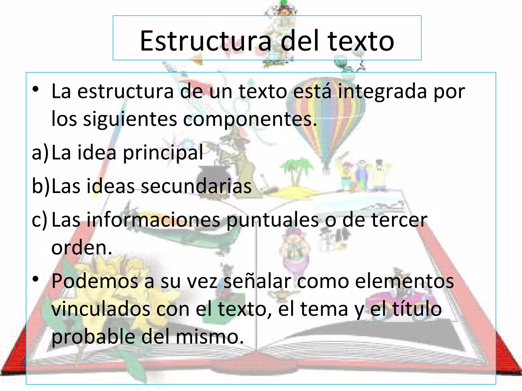 Estructura del texto
• La estructura de un texto está integrada por
los siguientes componentes.
a)La idea principal
b)Las ideas secundarias
c)Las informaciones puntuales o de tercer
orden.
• Podemos a su vez señalar como elementos
vinculados con el texto, el tema y el título
probable del mismo.
 