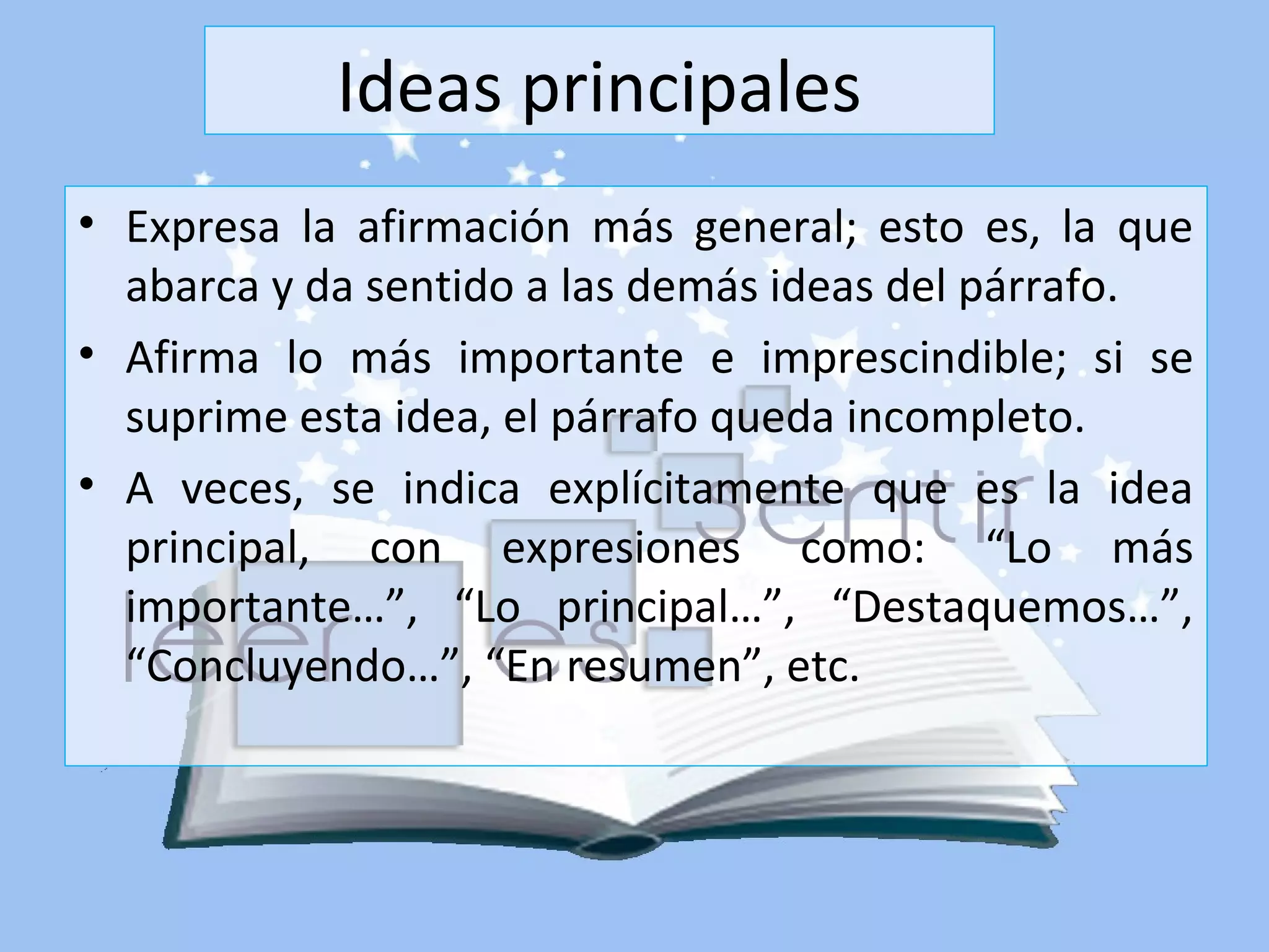 Ideas principales
• Expresa la afirmación más general; esto es, la que
abarca y da sentido a las demás ideas del párrafo.
• Afirma lo más importante e imprescindible; si se
suprime esta idea, el párrafo queda incompleto.
• A veces, se indica explícitamente que es la idea
principal, con expresiones como: “Lo más
importante…”, “Lo principal…”, “Destaquemos…”,
“Concluyendo…”, “En resumen”, etc.
 