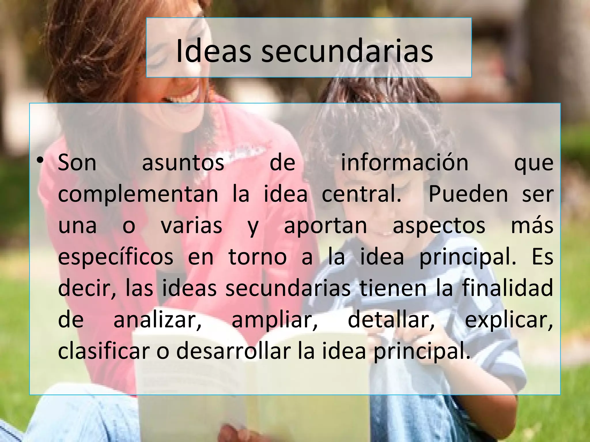 Ideas secundarias
• Son asuntos de información que
complementan la idea central. Pueden ser
una o varias y aportan aspectos más
específicos en torno a la idea principal. Es
decir, las ideas secundarias tienen la finalidad
de analizar, ampliar, detallar, explicar,
clasificar o desarrollar la idea principal.
 