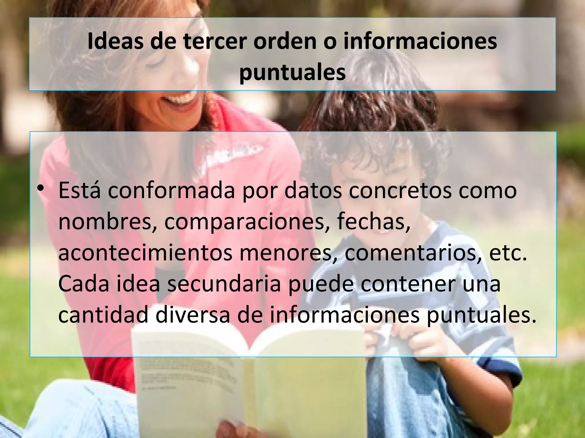 Ideas de tercer orden o informaciones
puntuales
• Está conformada por datos concretos como
nombres, comparaciones, fechas,
acontecimientos menores, comentarios, etc.
Cada idea secundaria puede contener una
cantidad diversa de informaciones puntuales.
 