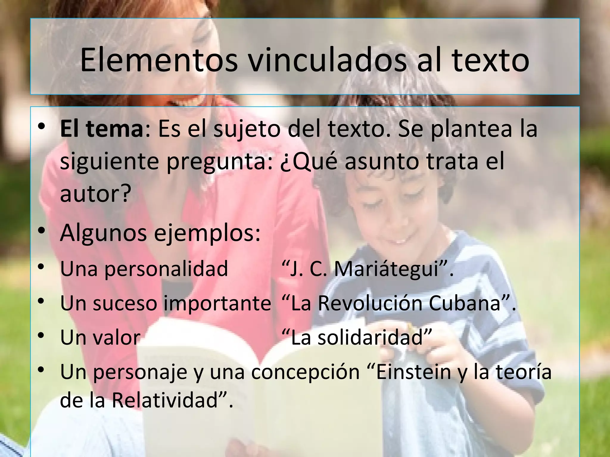 Elementos vinculados al texto
• El tema: Es el sujeto del texto. Se plantea la
siguiente pregunta: ¿Qué asunto trata el
autor?
• Algunos ejemplos:
• Una personalidad “J. C. Mariátegui”.
• Un suceso importante “La Revolución Cubana”.
• Un valor “La solidaridad”
• Un personaje y una concepción “Einstein y la teoría
de la Relatividad”.
 