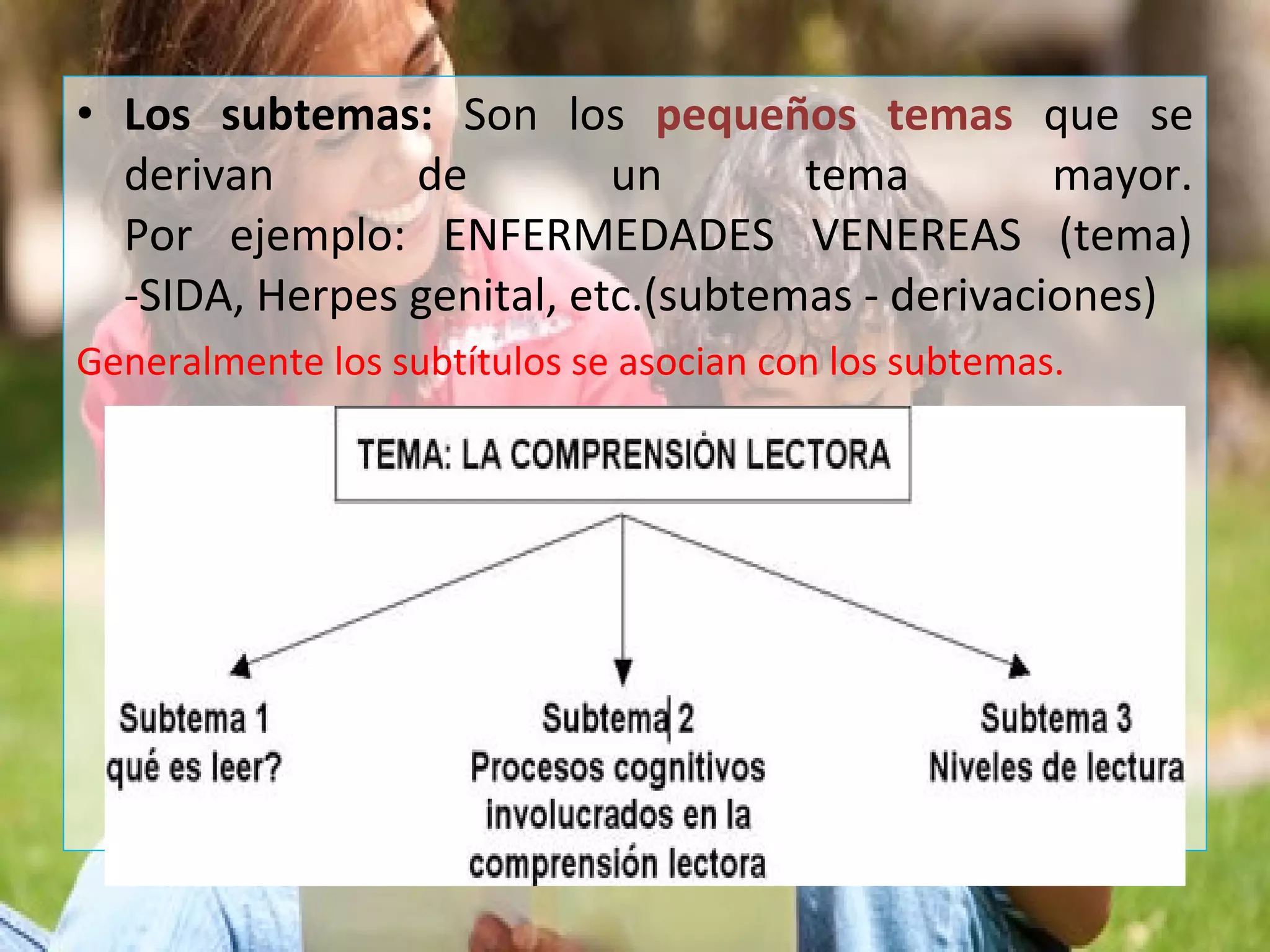• Los subtemas: Son los pequeños temas que se
derivan de un tema mayor.
Por ejemplo: ENFERMEDADES VENEREAS (tema)
-SIDA, Herpes genital, etc.(subtemas - derivaciones)
Generalmente los subtítulos se asocian con los subtemas.
 