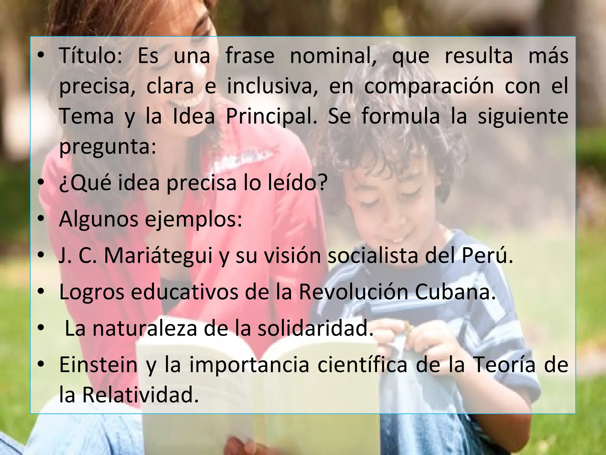 • Título: Es una frase nominal, que resulta más
precisa, clara e inclusiva, en comparación con el
Tema y la Idea Principal. Se formula la siguiente
pregunta:
• ¿Qué idea precisa lo leído?
• Algunos ejemplos:
• J. C. Mariátegui y su visión socialista del Perú.
• Logros educativos de la Revolución Cubana.
• La naturaleza de la solidaridad.
• Einstein y la importancia científica de la Teoría de
la Relatividad.
 