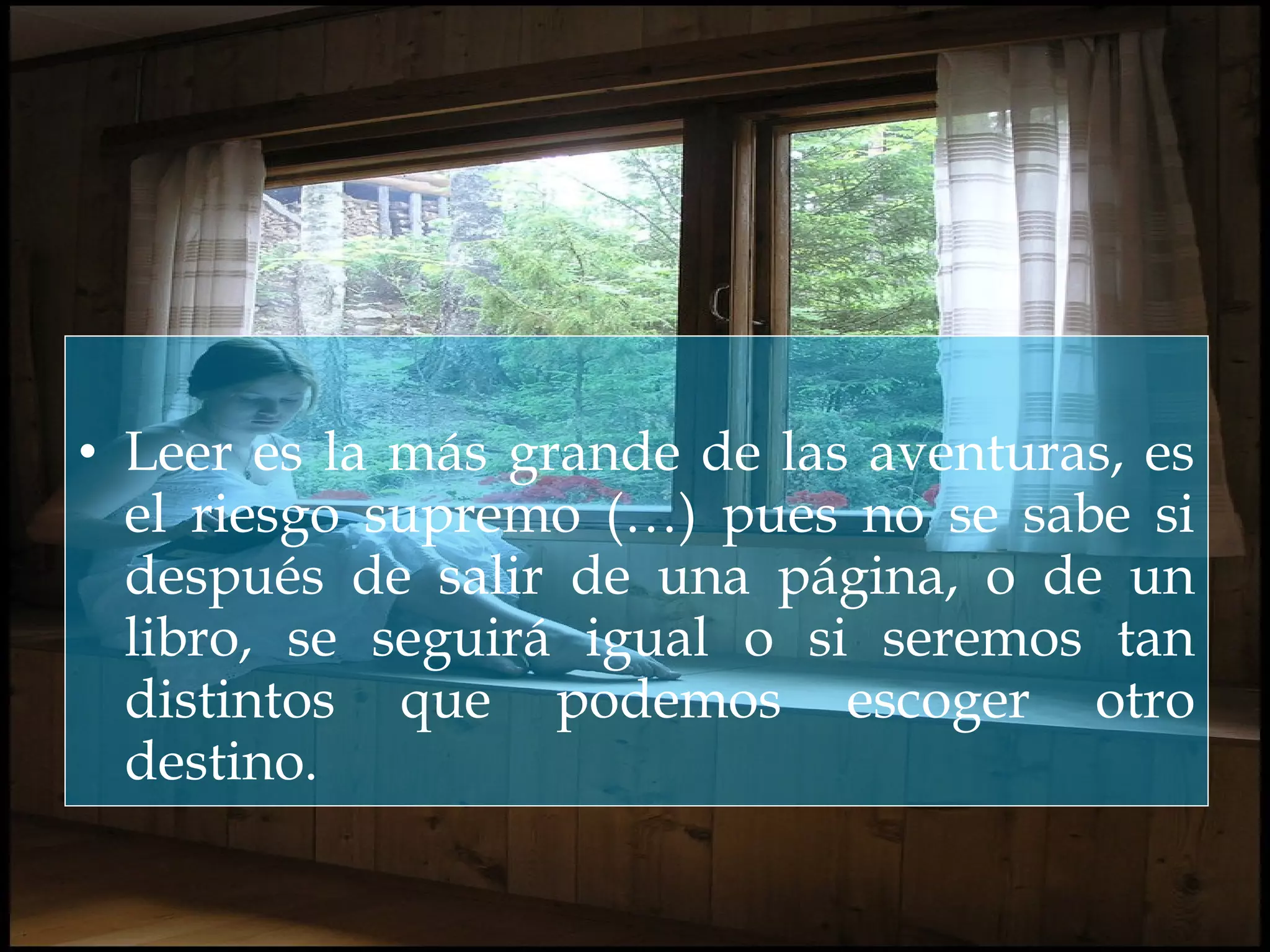 • Leer es la más grande de las aventuras, es
el riesgo supremo (…) pues no se sabe si
después de salir de una página, o de un
libro, se seguirá igual o si seremos tan
distintos que podemos escoger otro
destino.
 