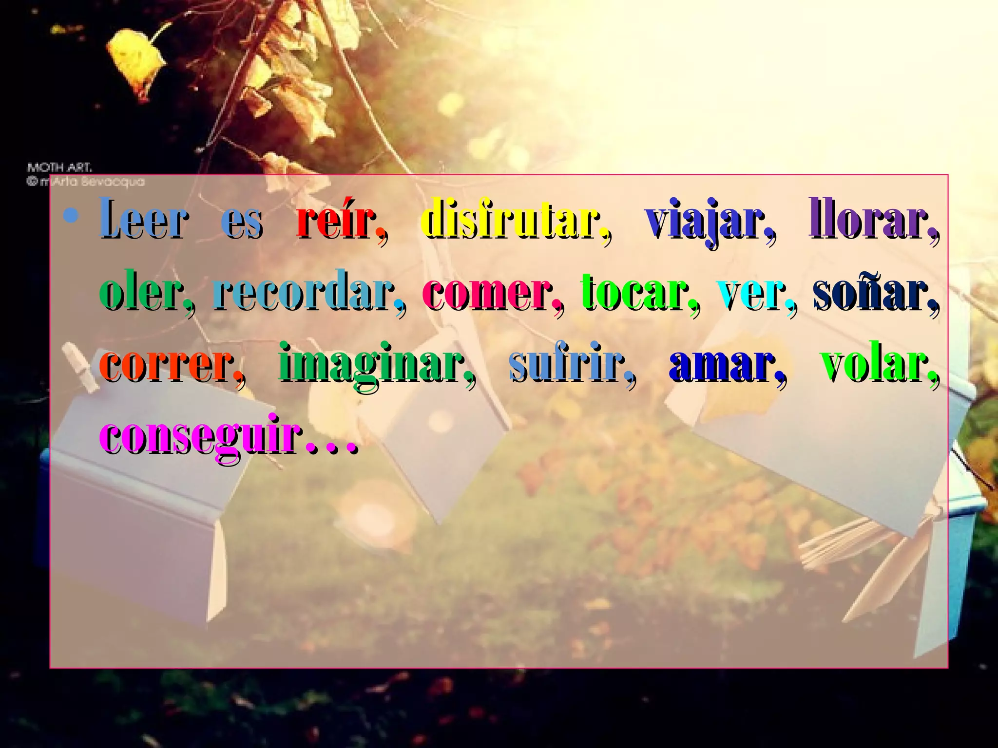 • Leer esLeer es reírreír,, disfrutar,disfrutar, viajar,viajar, llorar,llorar,
oler,oler, recordarrecordar,, comer,comer, tocar,tocar, ver,ver, soñar,soñar,
correr,correr, imaginar,imaginar, sufrir,sufrir, amar,amar, volar,volar,
conseguir…conseguir…
 