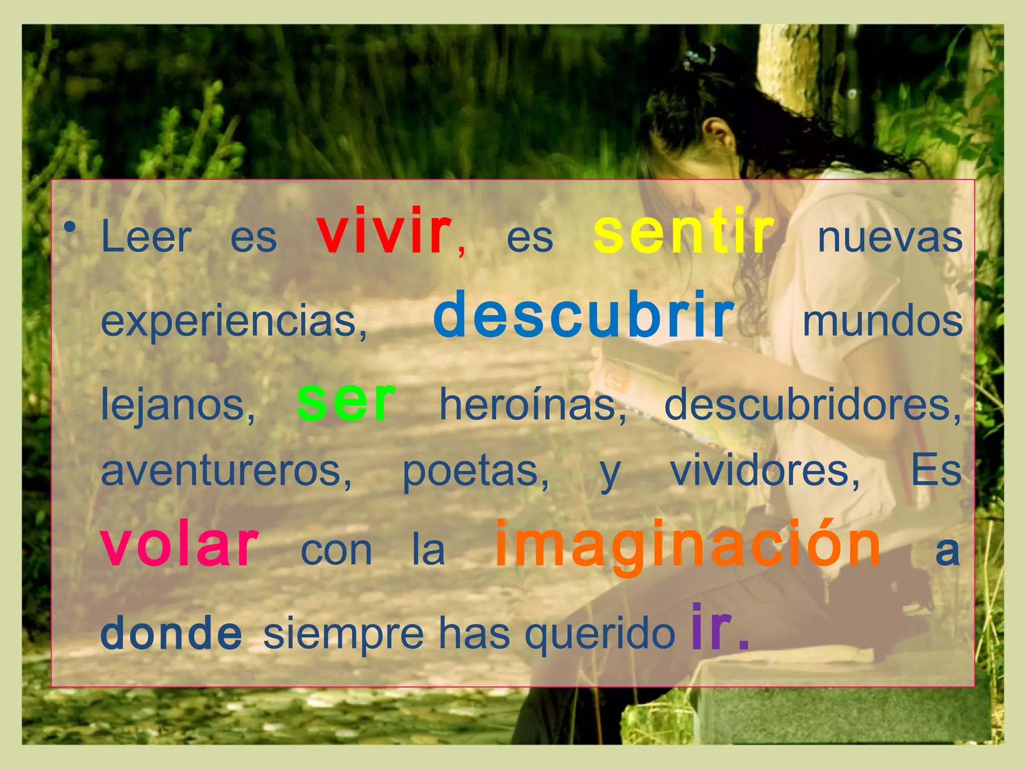 • Leer es vivir, es sentir nuevas
experiencias, descubrir mundos
lejanos, ser heroínas, descubridores,
aventureros, poetas, y vividores, Es
volar con la imaginación a
donde siempre has querido ir.
 