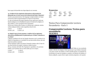 fuera capaz de desarrollar una virgen digna de ser venerada.
15. ¿Cuál(es) de las siguientes alternativas reforzaría(n) lo
planteado por el texto acerca de la historia del Padre Calancha?
I.Se dice que posteriormente, Tito Yupanqui esculpió también a la Virgen
de Pucarani, dada la majestuosidad de la Virgen de Copacabana.
II. Hay un testimonio del propio Calancha en que expone que contó esta
historia milagrosa con la finalidad de mostrar el triunfo de la religión y el
dios católicos, y atraer peregrinos hacia Copacabana.
III.En otras crónicas sobre la época, se evidencia que, realmente, muchos
artistas indígenas habían creado magnificas obras de arte.
A Solo I
B. Solo I y III
C. Solo II
D. Solo I y II
16. Según lo que el texto propone, ¿cuál(es) de las siguientes
alternativas debilitaría(n) lo planteado por el Padre Calancha en
su relato?
I.Algunos estudiosos del arte han logrado demostrar qué la escultura de la
Virgen de Copacabana no es producto de una intervención divina, sino solo
fruto de la práctica constante.
II.Tito Yupanqui recibió una primera formación artística sobre la base de
sus observaciones de templos, cerámicas y tejidos incaicos.
III.Las creaciones del indio Tito Yupanqui no agradaban a las personas
debido a que él prefería más un estilo andino que uno europeo.
A. Solo I
B. Solo I y III
C. Solo II
D. Solo III
Respuestas
1) C 2) D 3) A 4) D 5) B
6) D 7) D 8) B 9) A 10) D
11) C 12) D 13) C 14) C 15) C
16) A
Textos Para Comprensión Lectora
Secundaria - Guía 1
Comprensión Lectora: Textos para
secundaria
TEXTO I
Ruth Thalía era una muchacha
común y silvestre sin ninguna virtud especial por la que hubiese destacado
a sus pocos 19 años. Su nombre se volvió conocido gracias a un programa de
la televisión en la que los invitados se someten a un detector de mentiras, el
famoso polígrafo, y ganan dinero según contestan preguntas y este aparato
 