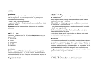 asistidas.
Resolución:
El argumento principal a favor de la eutanasia es que todo ser humano
debe ser respetado en sus decisiones y autonomía. El primer párrafo
presenta la siguiente estructura:
- Tesis: se debe despenalizar la eutanasia.
-Argumento: el hombre es libre y responsable para decidir sobre su vida y,
por ende, su muerte.
Respuesta: Todo ser humano debe ser respetado en sus decisiones y
autonomía.
PREGUNTA N°25
Cuando se habla de ‘enfermo terminal’, la palabra TERMINAL
quiere decir:
A) Abandonado.
B) Asistido.
C) Desahuciado.
D) Olvidado.
E) Consumido.
Resolución:
Se tiene el enunciado “el enfermoterminal se encuentra en una posición
extremadamente vulnerable (...)”. En este contexto, el término resaltado
significa ‘desahuciado’. Es decir, el paciente no tiene ninguna esperanza de
curarse.
Respuesta: desahuciado
PREGUNTA N°26
¿Cuál es el principal argumento presentado en el texto en contra
de la eutanasia?
A)Los seres humanos no cambian permanentemente ni pueden asumirse
una decisión como cabal y definitiva.
B)La vida debe ser vivida siempre en buenas condiciones, de lo contrario
no es soportable la existencia humana.
C)Los pacientes terminales sí tienen la posibilidad de ejercer su autonomía
y decidir sobre su propia vida.
D)Al encontrarse muy vulnerable, el paciente terminal no puede ejercer
con lucidez su capacidad de decidir.
E)Los médicos pueden decidir sobre la vida de los pacientes, pues tienen
un conocimiento real de su sufrimiento.
Resolución:
El argumento principal del texto en contra de la eutanasia es que el paciente
terminal, muy vulnerable, no puede ejercer con lucidez su capacidad de
decidir. Las condiciones insufribles del enfermo terminal afectan su
capacidad de discernimiento y autonomía (podría ser influenciado por el
médico que le atiende). Por lo tanto, su decisión no es consciente ni libre.
Respuesta: Al encontrarse muy vulnerable, el paciente terminal no puede
ejercer con lucidez su capacidad de decidir.
PREGUNTA N°27
Si el Estado descriminalizara la asistencia al suicida,
 