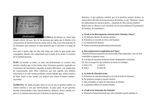 GUISELA: El destino no existe bajo
ningún criterio del azar. Soy de las personas que opina que el destino es la
consecuencia de nuestra forma de actuar ante la vida, y que todo depende de
las decisiones que tomemos en cada situación que se presenta a lo largo de
ésta.
Creo que si quiero algo en esta vida tengo que sudar la gota gorda para
conseguirlo, además esta comprobado que el poder de la mente es el motor
de la realidad humana.
SUSY: El destino si existe, ya todo esta determinado en nuestra vida,
muchos estudios que se han hecho sobre hermanos gemelos, separados en
el momento del nacimiento, educados en países diferentes, y sin ningún tipo
de comunicación entre ellos, concluyen que han seguido una idéntica
trayectoria en la vida: misma profesión, misma familia tipo, mismo número
de hijos, hasta se han casado con mujeres que tienen el mismo nombre
¡Increíble!
FLORCITA: No había pensado antes en eso de que la genética influye en
nuestro destino y creo que efectivamente, en gran parte. Si por genética
heredas enfermedades como, hipertiroidismo, diabetes, cáncer, artritis, etc.
pues sí, ya estamos marcados por el destino en nuestros genes.
Entonces, sí que podemos concluir que es la genética nuestro destino, no
somos libres del todo al tornar nuestras decisiones, ya que "debemos" seguir
las indicaciones de nuestros genes... ¿depende de ellos nuestro destino?
Espero que no, fíjense lo que sucedería con los descendientes de psicópatas,
de asesinos, de estafadores...
3. ¿Cuál es la discrepancia central entre Guisela y Susy?
A. No debemos fiarnos de nuestro destino.
B. El destino es creación de Dios o del hombre.
C. La existencia del destino.
D. Existe un destino genéticamente demostrado.
4. Son argumentos empleados por Susy:
I.Existen hermanos gemelos que han tenido vidas separadas y aun así han
coincidido en algunas cosas.
II. Los hijos de asesinos terminan siendo despiadados criminales.
III. Para conseguir lo que soñamos no basta con trabajar.
A. Solo I y II
B. Solo I
C. Solo II
D. Solo III
5. La tesis de Florcita sería:
A. El destino ya está determinado en la vida de todo ser humano.
B. No podemos escapar a nuestro destino.
C. Solo el hombre es capaz de determinar su destino.
D. La genética influye en nuestro destino
6. ¿Cuál es la intención de Guisela?
A. Demostrar fehacientemente que solo el hombre puede cambiar su
 