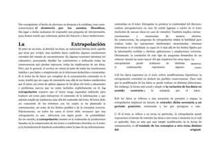 Por consiguiente, el hecho de aferrarse en demasía a lo cotidiano, trae como
consecuencia el desinterés por los asuntos filosóficos.
Sin lugar a dudas acabamos de responder una pregunta de interpretación,
pues hemos tenido que relacionar partes del discurso y hacer deducciones.
La Extrapolación
El autor de un texto, al abordar un tema, no solamente intenta decir aquello
que tiene por verdad, sino también hacer explícitas algunas conclusiones
extraídas del cúmulo de razonamientos. En algunas ocasiones intentará ser
exhaustivo, procurando detallar las conclusiones o indicando todas las
consecuencias que puedan esperarse, todas las implicancias de sus ideas.
Pero, por lo general, el escritor no estará al tanto de todas las conclusiones
habidas y por haber o simplemente no le interesará deducirlas o enunciadas.
Si el lector ha de hacer uso completo de la comunicación contenida en el
texto, tendrá que ser capaz de extenderla más allá de los límites establecidos
por el autor, así corno de aplicar algunas de las ideas del texto a situaciones
o problemas nuevos que no están incluidos explícitamente en él. La
extrapolación requiere que el lector tenga capacidad suficiente para
traducir así corno para interpretar el contenido de la información, y que
además amplíe las tendencias más allá del contenido del texto. El lector debe
ser consciente de los términos con los cuales se ha planteado la
comunicación, así como de los límites posibles y de la extensión correcta.
Prácticamente, en todos los casos el lector debe reconocer que una
extrapolación es una inferencia con algún grado de probabilidad.
En ese sentido, la extrapolación consiste en la realización de predicciones
basadas en la comprensión de los textos o condiciones descritas en el texto;
es la formulación de hipótesis sostenibles sobre la base de las informaciones
contenidas en el texto. Extrapolar es predecir la continuidad del discurso;
realizar intrapolaciones en caso de existir lagunas o vacíos en el texto
(inclusión de nuevas ideas en caso de omisión). También implica extraer
conclusiones y enunciarlas de manera efectiva.
En consecuencia, las preguntas de extrapolación miden la habilidad para
realizar todas las operaciones intelectuales mencionadas. Intentan
determinar sí el estudiante es capaz de ir más allá de los límites fijados por
la información recibida y efectuar aplicaciones y ampliaciones correctas.
Obviamente, la resolución de este tipo de preguntas demandan de un
esfuerzo mental un tanto mayor del que requieren los otros tipos. La
extrapolación puede
A continuación
realizarse de
exponemos
distintas
algunos
maneras.
casos:
A.Si los datos expuestos en el texto sufren modificaciones hipotéticas, la
extrapolación consistirá en deducir las posibles consecuencias. Claro está
que la modificación de los datos se puede realizar en distintas direcciones.
Sin embargo, la forma más usual y simple es la variación de los datos en
sentido contrario a lo señalado por el autor.
B.Si los datos se refieren a una secuencia de períodos o etapas, la
extrapolación implicará un intento de extender dicha secuencia a un
período posterior, incluyendo a los que prosiguen a este.
C. Si el texto se refiere a un terna en particular, la extrapolación puede
representar el intento de extender las ideas a otro tema o situación en el cual
es aplicable. Esto es más que una simple modificación de la forma de
comunicación; es el traslado de los conceptos a otro tema distinto
del original.
 