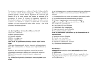 Pero tampoco este pragmatismo es suficiente. Al lado de él es imprescindible
una comunión nacional, el enlace entre pueblos y dirigentes, territorio y
población, pasado y porvenir. Por eso, el problema de la educación, por
ejemplo, no es, en último término, una cuestión de porcentaje en el
presupuesto, de número de escuelas, de preparación magisterial, de
formulación de planes, ni de aplicación de tales o de cuales sistemas
novísimos; es en el fondo un problema de actitud vital, de movilización
espiritual hacia una conciencia del común destino nacional y hada una fe
en lo que el país puede y debe ser.
22. ¿Qué significa el término descuidado en el texto?
A) Vivir en el conformismo.
B) Actuar de manera confusa.
C) Carecer de estímulos.
D) Existir con negligencias.
E) Objeto de indiferencia
23.¿Cuál de las siguientes expresiones resume mejor el texto
leído?
A) No basta el pragmatismo de las élites, se necesita un Estado eficiente.
B)Las élites auténticas deben ser educadas para el mejor rendimiento del
país.
C) Solo una eficaz educación del pueblo es condición del desarrollo.
D) Eficiencia y comunidad de objetivos en el desarrollo de una nación.
E)Un pueblo atrasado será siempre ineficaz ante una amenaza
internacional.
24. ¿Cuál de las siguientes conclusiones es incompatible con el
texto?
A) Los pueblos que carecen de objetivos comunes progresan rápidamente.
B)Los datos estadísticos son necesarios para mejorar el rendimiento
nacional.
C) Una auténtica educación supone una conciencia de un destino común.
D) Los pueblos carentes de preparación actúan sin eficacia.
E) No basta el pragmatismo, se requiere tener fe en el país.
25. Tener un pueblo en forma supone el desarrollo de
A) la movilización general del país.
B) la eficaz aplicación de los proyectos.
C) la presencia de élites refinadísimas.
D) un gran presupuesto para la educación.
E) una auténtica conciencia nacional.
26. Si no existiera una verdadera fe en las posibilidades de un
país, entonces
A) habría una auténtica educación.
B) el pueblo no se desarrollaría.
C) las élites carecerían de proyectos.
D) se produciría la dominación extranjera.
E) el rendimiento nacional decrecería.
RESPUESTAS
Pregunta 22: En el texto, el término descuidado significa objeto
de indiferencia.
En el texto, el autor critica la actitud de la élite que opta por descuidar o
relegar al pueblo sin comprender su vital importancia en el progreso
nacional. Respuesta E)
 