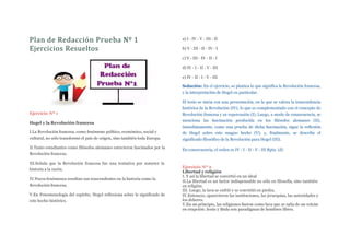 Plan de Redacción Prueba Nº 1
Ejercicios Resueltos
Ejercicio Nº 1
Hegel y la Revolución francesa
I.La Revolución francesa, como fenómeno político, económico, social y
cultural, no sólo transformó el país de origen, sino también toda Europa.
II.Tanto estudiantes como filósofos alemanes estuvieron fascinados por la
Revolución francesa.
III.Señala que la Revolución francesa fue una tentativa por someter la
historia a la razón.
IV.Pocos fenómenos resultan tan trascendentes en la historia como la
Revolución francesa.
V.En Fenomenología del espíritu, Hegel reflexiona sobre le significado de
este hecho histórico.
a) I - IV - V - III - II
b) V - III - II - IV - I
c) V - III - IV - II - I
d) IV - I - II - V - III
e) IV - II - I - V - III
Solución: En el ejercicio, se plantea lo que significa la Revolución francesa,
y la interpretación de Hegel en particular.
El texto se inicia con una presentación, en la que se valora la trascendencia
histórica de la Revolución (IV), lo que es complementado con el concepto de
Revolución francesa y su repercusión (I), Luego, a modo de consecuencia, se
menciona las fascinación producida en los filósofos alemanes (II),
inmediatamente, como una prueba de dicha fascinación, sigue la reflexión
de Hegel sobre este magno hecho (V); y, finalmente, se describe el
significado filosófico de la Revolución para Hegel (III).
En consecuencia, el orden es IV - I - II - V - III Rpta. (d)
Ejercicio Nº 2
Libertad y religión
I. Y así la libertad se convirtió en un ideal
II.La libertad es un factor indispensable no sólo en filosofía, sino también
en religión.
III. Luego, la lava se enfrió y se convirtió en piedra.
IV.Entonces, aparecieron las instituciones, las jerarquías, las autoridades y
los deberes.
V.En un principio, las religiones fueron como lava que se salía de un volcán
en erupción: Jesús y Buda son paradigmas de hombres libres.
 