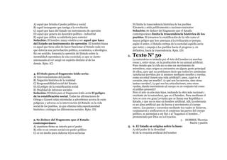 A) aquel que brinda el poder político y social
B) aquel insurgente que instiga a la revolución
C) aquel que hace del Estado un instrumento de opresión
D) aquel que genera un desorden político - industrial
E) aquel que utiliza su sabiduría para someter
Solución: El hombre masa vendría a ser aquel que hace
del Estado un instrumento de opresión. El hombre!masa
es aquel que tiene afán de hacer funcionar al Estado cada vez
que detecta una perturbación política, económica, o ideológica.
En ese sentido, fomenta la opresión del Estado sobre la
mentalidad espontánea de una sociedad, ya que se siente
amenazado al ver surgir un espíritu distinto al de los
demás. Rpta. (C)
4. El título para el fragmento leído sería:
A) Intervencionismo del pueblo
B) Negación histórica de la realidad
C) Responsabilidad social del Estado
D) El peligro de la estatificación social
E) Dualidad de intereses sociales
Solución: El titulo para el fragmento leído sería El peligro
de la estatificación social. Todas las afirmaciones de
Ortega y Gasset están orientadas a advertirnos acerca de cuán
peligrosa y adversa es la intervención del Estado en la vida
social de los pueblos, ya que elimina toda espontaneidad
histórica y extingue las diferencias sociales. Rpta. (D)
5. Se deduce del fragmento que el Estado
contemporáneo:
A) mantiene firme su interés por el poder
B) sólo es un estrato social con poder político
C) es un medio para elaborar leyes sectarias
D) limita la trascendencia histórica de los pueblos
E)somete y aísla políticamente a naciones nacientes
Solución: Se deduce del fragmento que el Estado
contemporáneo limita la trascendencia histórica de los
pueblos. Si tomamos la estatificación de la vida como el
mayor peligro que hoy amenaza a la civilización es porque,
según el autor, el Estado extirpa de la sociedad aquella savia
que nutre y empuja a los pueblos hacia el progreso y, en
definitiva, hacia la trascendencia. Rpta. (D)
2. Texto N° 50
La naturaleza es imitada por el Arte del hombre en muchas
cosas y, entre otras, en la producción de un animal artificial.
Pues viendo que la vida no es sino un movimiento de
miembros, cuyo origen se encuentra en alguna parte principal
de ellos, ¿por qué no podríamos decir que todos los autómatas
!artefactos movidos por sí mismos mediante muelles y ruedas,
como un reloj! tienen una vida artificial?; pues, ¿qué es el
corazón, sino un muelle?. ¿y qué son los nervios, sino otras
tantas cuerdas?, ¿y qué son las articulaciones, sino otras
ruedas, dando movimiento al cuerpo en su conjunto tal como
el artífice proyectó?
Pero el arte va aún más lejos, imitando la obra más racional y
excelente de la naturaleza, que es el hombre. Pues mediante el
Arte se crea ese gran Leviatán que se llama una República o
Estado, y que no es sino un hombre artificial. Allí, la soberanía
es un alma artificial que da fuerza y movimiento al cuerpo
entero. Los pactos y convenios mediante los cuales se hicieron,
conjuntaron y unificaron en el comienzo las partes del cuerpo
político, se asemejan a ese fíat o al "hagamos el hombre..."
pronunciado por Dios en la Creación.
3. HOBBES, Thorrias
Razón y pasión
4. 6. El Estado se origina sobre la base:
A) del poder de la divinidad
B) de la creación artificial del hombre
 