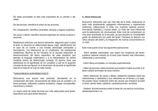 De ideas principales: la idea más importante de un párrafo o del
relato;
De secuencias: identifica el orden de las acciones;
Por comparación: identifica caracteres, tiempos y lugares explícitos;
De causa o efecto: identifica razones explícitas de ciertos sucesos o
acciones.
Realizamos entonces una lectura elemental: seguimos paso a paso
el texto, lo situamos en determinada época, lugar, identificamos (en
el caso de un cuento o una novela) personajes principales y
secundarios; nos detenemos en el vocabulario, las expresiones
metafóricas. Muchos de los fracasos en la escuela responden al
desconocimiento del léxico específico de cada disciplina (por
ejemplo el lenguaje matemático) o a la interpretación de ciertos
vocablos dentro de determinado contexto. El alumno tiene que
adiestrarse en el significado de los vocablos y cuál es la acepción
correcta de las que figuran en el diccionario de acuerdo al significado
total de la frase en el cual se halla inserta.
*Lectura literal en profundidad (nivel 2)
Efectuamos una lectura más profunda, ahondando en la
comprensión del texto, reconociendo las ideas que se suceden y el
tema principal, realizando cuadros sinópticos, mapas conceptuales,
resúmenes y síntesis.
La mayor parte de estas técnicas son más adecuadas para textos
expositivos que para textos literarios.
2.- Nivel Inferencial
Buscamos relaciones que van más allá de lo leído, explicamos el
texto más ampliamente, agregando informaciones y experiencias
anteriores, relacionando lo leído con nuestros saberes previos,
formulando hipótesis y nuevas ideas. La meta del nivel inferencial
será la elaboración de conclusiones. Este nivel de comprensión es
muy poco practicado en la escuela, ya que requiere un considerable
grado de abstracción por parte del lector. Favorece la relación con
otros campos del saber y la integración de nuevos conocimientos en
un todo.
Este nivel puede incluir las siguientes operaciones:
. Inferir detalles adicionales, que según las conjeturas del lector,
pudieron haberse incluido en el texto para hacerlo más informativo,
interesante y convincente;
. Inferir ideas principales, no incluidas explícitamente;
. Inferir secuencias, sobre acciones que pudieron haber ocurrido si el
texto hubiera terminado de otras manera;
. Inferir relaciones de causa y efecto, realizando hipótesis sobre las
motivaciones o caracteres y sus relaciones en el tiempo y el lugar.
Se pueden hacer conjeturas sobre las causas que indujeron al autor
a incluir ciertas ideas, palabras, caracterizaciones, acciones;
. Predecir acontecimientos sobre la base de una lectura inconclusa,
deliberadamente o no;
 