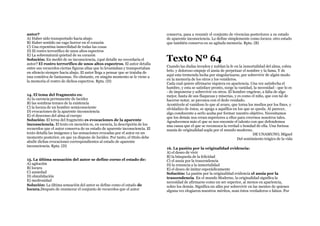 autor?
A) Haber sido transportado hacia abajo
B) Haber sentido un vago horror en el corazón
C) Una repentina inmovilidad de todas las cosas
D) El rostro terrorífico de unos altos espectros
E) La sobrenatural quietud de su corazón
Solución: En medió de su inconsciencia, ¿qué detalle no recordaría el
autor? El rostro terrorífico de unos altos espectros. El autor detalla
entre sus recuerdos ciertas figuras altas que lo levantaban y transportaban
en silencio siempre hacia abajo. El autor llega a pensar que se trataba de
una comitiva de fantasmas. No obstante, en ningún momento se le viene a
la memoria el rostro de dichos espectros. Rpta. (D)
14. El tema del fragmento es:
A) la carencia permanente de lucidez
B) las sombras tenues de la existencia
C) la locura de un hombre semiconsciente
D) evocaciones de la aparente inconsciencia
E) el descenso del alma al cuerpo
Solución: El terna del fragmento es evocaciones de la aparente
inconsciencia. El texto en mención es, en esencia, la descripción de los
recuerdos que el autor conserva de su estado de aparente inconsciencia. El
texto detalla las imágenes y las sensaciones evocadas por el autor en un
momento posterior, en que ya dispone de lucidez. Por tanto, el título debe
aludir dichas evocaciones correspondientes al estado de aparente
inconsciencia. Rpta. (D)
15. La última sensación del autor se define corno el estado de:
A) agitación
B) locura
C) ansiedad
D) obnubilación
E) medrosidad
Solución: La última sensación del autor se define como el estado de
locura.Después de enumerar el conjunto de recuerdos que el autor
conserva, pasa a resumir el conjunto de vivencias posteriores a su estado
de aparente inconsciencia. Lo define simplemente como locura: otro estado
que también conserva en su agitada memoria. Rpta. (B)
Texto Nº 64
Cuando las dudas invaden y nublan la fe en la inmortalidad del alma, cobra
brío. y doloroso empuje el ansia de perpetuar el nombre y la fama. Y de
aquí esta tremenda lucha por singularizarse, por sobrevivir de algún modo
en la memoria de los otros y los venideros.
Cada cual quiere afirmarse siquiera en apariencia. Una vez satisfecha el
hambre, y esta se satisface pronto, surge la vanidad, la necesidad - que lo es
- de imponerse y sobrevivir en otros. El hombre engríese, a falta de algo
mejor, hasta de sus flaquezas y miserias, y es como el niño, que con tal de
hacerse notar, se pavonea con el dedo vendado.
Acontécele al vanidoso lo que al avaro, que torna los medios por los fines, y
olvidadizo de éstos, se apega a aquéllos en los que se queda. Al parecer,
algo conducente a serlo acaba por formar nuestro objetivo. Necesitamos
que los demás nos crean superiores a ellos para creernos nosotros tales.
Agradecemos más el que se nos encomie el talento con que defendemos
una causa que el que se reconozca la verdad o bondad de ella. Una furiosa
manía de originalidad sopla por el mundo moderno.
DE UNAMUNO, Miguel
Del sentimiento trágico de la vida
16. La pasión por la originalidad evidencia:
A) el deseo de vivir
B) la búsqueda de la felicidad
C) el ansia por la trascendencia
D) la renuncia a la inmortalidad
E) el deseo de imitar esporádicamente
Solución: La pasión por la originalidad evidencia el ansia por la
trascendencia. En el mundo Moderno, la originalidad significa la
necesidad de afirmarse como un ser superior, al menos en apariencia,
sobre los demás. Significa un afán por sobrevivir en las mentes de quienes
alguna vez elogiaron nuestros méritos, sean éstos verdaderos o falsos. Por
 
