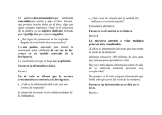 El adjetivo descorazonadora que califica la
conclusión nos remite a algo terrible, funesto,
que produce mucho dolor en el alma, algo que
quita cualquier esperanza. Fíjate en la estructura
de la palabra, es un adjetivo derivado formado
por el prefijo des que expresa negación,
 ¿Qué signo de puntuación se ha empleado
después de conclusión descorazonadora?
Los dos puntos, adecuado para indicar la
conclusión antes calificada: la carrera de las
armas va en sentido contrario de la
inteligencia.
La conclusión a la que se llega no es optimista
Entonces la afirmación es falsa.
Inciso c
En el texto se afirma que la carrera
armamentista es contraria a la inteligencia.
 ¿Cuál es la información del texto que nos
remite a la respuesta?
la carrera de las armas va en sentido contrario de
la inteligencia.
 ¿Qué clase de oración por la actitud del
hablante es esta información?
Enunciativa afirmativa
Entonces la afirmación es verdadera.
Inciso d
La mariposa aprende a volar mediante
procesos muy complicados.
¿Cuál es la información del texto que trata sobre
el vuelo de la mariposa?
debieron transcurrir 380 millones de años para
que una mariposa aprendiera a volar
Hay en el texto alguna información sobre el vuelo
de la mariposa mediante procesos muy
complicados?
No aparece en el texto ninguna información que
hable sobre procesos del vuelo de la mariposa.
Entonces esa información no se dice en el
texto.
Inciso e
 