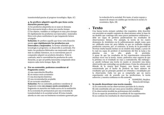 transitoriedad gracias al progreso tecnológico. Rpta. (C)
4. Se prefiere adquirir aquello que tiene corta
duración puesto que:
A) los productos adquiridos no se usan en demasía
B) la mercancía tiende a durar por mucho tiempo
C) los objetos, vendidos se extinguen en muy poco tiempo
D) rápidamente los productos son innovados y mejorados
E)en corto plazo sustituimos lo que largamente hemos
arraigado
Solución: Se prefiere aquello que tiene corta duración
puesto que rápidamente los productos son
innovados y mejorados. Ya hemos admitido que la
tecnología es progresiva: su desarrollo es acelerado. Por
tanto, los productos fabricados van mejorando cada vez
más su calidad. Entonces, no es conveniente para el
comprador adquirir un producto duradero. Todo lo
contrario, más le convendrían los productos de corta
duración, ya que así podría innovarlos comprando otros
mejores cada cierto tiempo. Rpta. (D)
4. Por su contenido, podemos considerar al
fragmento como:
A) una especulación filosófica
B) un ensayo socio económico
C) una descripción histórica
D) una recomendación aceptable
E) un recuento estadístico
Solución: Por su contenido, podemos considerar al
fragmento como un ensayo socio económico. El
fragmento en mención nos habla acerca de la sustitución
de la economía de permanencia por una economía de
transitoriedad en la sociedad actual. El tema tratado
aborda en este caso un fenómeno económico generado por
la evolución de la sociedad. Por tanto, el autor expone a
manera de ensayo un cambio que involucra lo social y lo
económico. Rpta. (B)
 Texto N° 46
Una buena teoría siempre satisface dos requisitos: debe describir
con precisión un amplio conjunto de observaciones sobre la base de
un modelo que contenga sólo unos pocos parámetros arbitrarios y
debe ser capaz de predecir positivamente los resultados de
observaciones futuras. Por ejemplo, la teoría de los cuatro
elementos de Aristóteles era lo suficientemente simple como para
ser calificada como tal, pero fallaba en que no realizaba ninguna
predicción concreta; por -el contrario, la teoría de la gravedad de
Newton estaba basada incluso en un modelo más simple, a pesar de
lo cual era capaz de predecir el movimiento del Sol, la Luna y los
planetas con un alto grado de precisión.
A pesar de que los resultados de los experimentos concuerden
muchas veces con la teoría, nunca. podremos estar seguros de que
la próxima vez el resultado no vaya a contradecirla. Sin embargo:-
se .puede rechazar una teoría en cuanto se encuentre una única
observación que contradiga sus predicciones. Como ha subrayado el
filósofo de la ciencia Karl Popper, una buena teoría está
caracterizada por el hecho de predecir un buen número de
resultados que en principio pueden ser refutados o invalidados por
la observación. Cada vez que se compruebe que un nuevo
experimento está de acuerdo con las predicciones, la teoría
sobrevive y nuestra confianza en ella aumenta.
 HAWKING, Stephen
 Historio del tiempo
6. Se puede desestimar una teoría cuando:
A) no concuerda con las observaciones parciales de la ciencia
B) está constituida solo por unos pocos modelos arbitrarios
C) la observación invalida las pretensiones del científico
D) no es capaz de pronosticar el resultado de los experimentos
E) no contiene los resultados de observaciones pasadas
 
