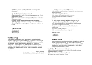 e) Definir el proceso de independencia de todos los pueblos
americanos.
13. ¿Cuál es la afirmación correcta?
a)La historia le da la razón a la gente escéptica, puesto que el Perú
supo ganar su libertad.
b) Diversos acontecimientos extranjeros influyeron en los destinos
hispanoamericanos.
c) España no trató de ponerse a la libertad de sus colonias.
d) Estados Unidos se mantuvo al margen de los acontecimientos.
e)España logró la reconquista gracias a las personas escépticas en
el Perú.
► RESPUESTAS
- Pregunta 11: e
- Pregunta 12: a
- Pregunta 13: b
TEXTO Nº 05
"Cada palabra de la Biblia es cierta", puntualiza el hermano Eduardo
Gonzáles, profesor en el Instituto de Religión de la Iglesia de Jesucristo de
los Santos de los Últimos Días, nombre oficial de los mormones. Gonzáles
nos obsequia “Manual para el alumno” - Religión 301. El Antiguo
Testamento, (…) donde leemos que el Hombre de Neanderthal es "un
esqueleto que, según se ha comprobado recientemente, tenía los huesos
deformados por un grave caso de artritis" (pág. 15). En ningún lado dice
que es broma.
Sandro Mairata.
La República on Line, 10 Septiembre 2006
14. ¿Qué podemos deducir del texto?
a)El Hombre de Neanderthal no es producto de la evolución sino
de una enfermedad.
b) La Biblia es la palabra de Dios.
c) El Hombre de Neanderthal sufrió de artritis.
d) Los mormones no creen en la evolución.
e) a y d
15. ¿Qué quiere decirnos el autor del texto con la
expresión “En ningún lado dice que es broma”?
a) Le parece normal que un mormón no crea en la evolución
b) Ha leído completamente la Biblia.
c)Le parece ridículo el argumento sobre el Hombre de
Neanderthal.
d) No tiene sentido del humor.
e) Le parece trivial la enseñanza religiosa.
► RESPUESTAS
- Pregunta 14: e
- Pregunta 15: c
TEXTO Nº 06
El surrealismo es un automatismo psíquico puro por cuyo medio se
intenta expresar, verbalmente, por escrito o de cualquier otro
modo, el funcionamiento real del pensamiento, es un dictado del
pensamiento, sin la intervención reguladora de la razón, ajeno a
toda preocupación estética o moral
16. ¿Cuáles afirmaciones son verdaderas?
1)El surrealismo propone que el artista se libere de todas las ataduras
racionales, estéticas y morales.
2) Es un movimiento exclusivamente literario.
3) Propone que seamos inmorales y locos.
 