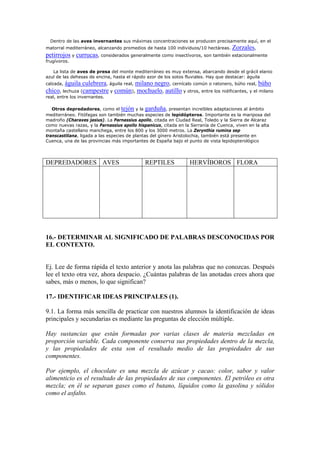 Dentro de las aves invernantes sus máximas concentraciones se producen precisamente aquí, en el
matorral mediterráneo, alcanzando promedios de hasta 100 individuos/10 hectáreas. Zorzales,
petirrojos y currucas, considerados generalmente como insectívoros, son también estacionalmente
frugívoros.
La lista de aves de presa del monte mediterráneo es muy extensa, abarcando desde el grácil elanio
azul de las dehesas de encina, hasta el rápido azor de los sotos fluviales. Hay que destacar: águila
calzada, águila culebrera, águila real, milano negro, cernícalo común o ratonero, búho real, búho
chico, lechuza (campestre y común), mochuelo, autillo y otros, entre los nidificantes, y el milano
real, entre los invernantes.
Otros depredadores, como el tejón y la garduña, presentan increíbles adaptaciones al ámbito
mediterráneo. Fitófagas son también muchas especies de lepidópteros. Importante es la mariposa del
madroño (Charaxes jasius). La Parnassius apollo, citada en Ciudad Real, Toledo y la Sierra de Alcaraz
como nuevas razas, y la Parnassius apollo hispanicus, citada en la Serranía de Cuenca, viven en la alta
montaña castellano manchega, entre los 800 y los 3000 metros. La Zerynthia rumina sep
transcastiliana, ligada a las especies de plantas del gínero Aristolochia, también está presente en
Cuenca, una de las provincias más importantes de España bajo el punto de vista lepidopterológico
DEPREDADORES AVES REPTILES HERVÍBOROS FLORA
16.- DETERMINAR AL SIGNIFICADO DE PALABRAS DESCONOCIDAS POR
EL CONTEXTO.
Ej. Lee de forma rápida el texto anterior y anota las palabras que no conozcas. Después
lee el texto otra vez, ahora despacio. ¿Cuántas palabras de las anotadas crees ahora que
sabes, más o menos, lo que significan?
17.- IDENTIFICAR IDEAS PRINCIPALES (1).
9.1. La forma más sencilla de practicar con nuestros alumnos la identificación de ideas
principales y secundarias es mediante las preguntas de elección múltiple.
Hay sustancias que están formadas por varias clases de materia mezcladas en
proporción variable. Cada componente conserva sus propiedades dentro de la mezcla,
y las propiedades de esta son el resultado medio de las propiedades de sus
componentes.
Por ejemplo, el chocolate es una mezcla de azúcar y cacao: color, sabor y valor
alimenticio es el resultado de las propiedades de sus componentes. El petróleo es otra
mezcla; en él se separan gases como el butano, líquidos como la gasolina y sólidos
como el asfalto.
 