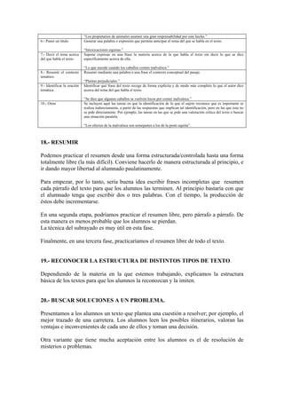 “Los propietarios de animales asumen una gran responsabilidad por este hecho.”
6.- Poner un título Generar una palabra o expresión que permita anticipar el tema del que se habla en el texto.
“Intoxicaciones equinas.”
7.- Decir el tema acerca
del que habla el texto.
Supone expresar en una frase la materia acerca de la que habla el texto sin decir lo que se dice
específicamente acerca de ella.
“Lo que sucede cuando los caballos comen malvaloca.”
8.- Resumir el contexto
temático.
Resumir mediante una palabra o una frase el contexto conceptual del pasaje.
“Plantas perjudiciales.”
9.- Identificar la oración
temática.
Identificar qué frase del texto recoge de forma explícita y de modo más completo lo que el autor dice
acerca del tema del que habla el texto.
“Se dice que algunos caballos se vuelven locos por comer malvaloca.”
10.- Otras Se incluyen aquí las tareas en que la identificación de lo que el sujeto reconoce que es importante se
realiza indirectamente, a partir de las respuestas que implican tal identificación, pero en las que ésta no
se pide directamente. Por ejemplo, las tareas en las que se pide una valoración crítica del texto o buscar
una situación paralela.
“Los efectos de la malvaloca son semejantes a los de la peste equina”.
18.- RESUMIR
Podemos practicar el resumen desde una forma estructurada/controlada hasta una forma
totalmente libre (la más difícil). Conviene hacerlo de manera estructurada al principio, e
ir dando mayor libertad al alumnado paulatinamente.
Para empezar, por lo tanto, sería buena idea escribir frases incompletas que resumen
cada párrafo del texto para que los alumnos las terminen. Al principio bastaría con que
el alumnado tenga que escribir dos o tres palabras. Con el tiempo, la producción de
éstos debe incrementarse.
En una segunda etapa, podríamos practicar el resumen libre, pero párrafo a párrafo. De
esta manera es menos probable que los alumnos se pierdan.
La técnica del subrayado es muy útil en esta fase.
Finalmente, en una tercera fase, practicaríamos el resumen libre de todo el texto.
19.- RECONOCER LA ESTRUCTURA DE DISTINTOS TIPOS DE TEXTO.
Dependiendo de la materia en la que estemos trabajando, explicamos la estructura
básica de los textos para que los alumnos la reconozcan y la imiten.
20.- BUSCAR SOLUCIONES A UN PROBLEMA.
Presentamos a los alumnos un texto que plantea una cuestión a resolver; por ejemplo, el
mejor trazado de una carretera. Los alumnos leen los posibles itinerarios, valoran las
ventajas e inconvenientes de cada uno de ellos y toman una decisión.
Otra variante que tiene mucha aceptación entre los alumnos es el de resolución de
misterios o problemas.
 