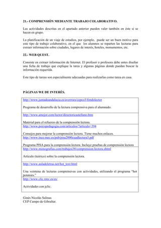 21.- COMPRENSIÓN MEDIANTE TRABAJO COLABORATIVO.
Las actividades descritas en el apartado anterior pueden valer también en éste si se
hacen en grupo.
La planificación de un viaje de estudios, por ejemplo, puede ser un buen motivo para
este tipo de trabajo colaborativo, en el que los alumnos se reparten las lecturas para
extraer información sobre ciudades, lugares de interés, hoteles, monumentos, etc.
22.- WEB QUEST.
Consiste en extraer información de Internet. El profesor o profesora debe antes diseñar
una ficha de trabajo que explique la tarea y algunas páginas donde puedan buscar la
información requerida.
Este tipo de tareas son especialmente adecuadas para realizarlas como tarea en casa.
PÁGINAS WE DE INTERÉS.
http://www.juntadeandalucia.es/averroes/cepco3/fondolector
Programa de desarrollo de la lectura comprensiva para el alumnado.
http://www.amejor.com/lector/directoricastellano.htm
Material para el refuerzo de la comprensión lectora.
http://www.psicopedagogia.com/articulos/?articulo=394
Consejos para mejorar la comprensión lectora. Tiene muchos enlaces.
http://www.ince.mec.es/pub/pisa2000cuadlectura3.pdf
Programa PISA para la comprensión lectora. Incluye pruebas de comprensión lectora
http://www.monografias.com/trabajos38/comprension.lectora.shtml
Artículo (teórico) sobre la comprensión lectora.
http://www.auladeletras.net/hot_text.html
Una veintena de lecturas comprensivas con actividades, utilizando el programa “hot
potatoes.”
http://www.clic.xtec.es/es/
Actividades con jclic.
Ginés Nicolás Salinas
CEP Campo de Gibraltar.
 