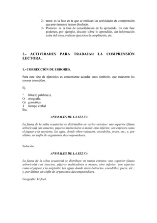 2- tarea: es la fase en la que se realizan las actividades de comprensión
que previamente hemos diseñado.
3- Postarea: es la fase de consolidación de lo aprendido. En esta fase
podemos, por ejemplo, discutir sobre lo aprendido, dar información
extra del tema, realizar ejercicios de ampliación, etc.
2.- ACTIVIDADES PARA TRABAJAR LA COMPRENSIÓN
LECTORA.
1.- CORRECCIÓN DE ERRORES.
Para este tipo de ejercicios es conveniente acordar unos símbolos que muestren los
errores cometidos.
Ej.
^ falta(n) palabra(s).
O ortografía.
Gr gramática
T tiempo verbal
Etc.
ANIMALES DE LA SELVA
La fauna de la selba ecuatorial se distrinullen en varios extratos: uno superior (fáuna
arborícola) con insectos, pajaros multicolores o mono; otro inferior, con especies como
el jaguar y la serpiente; las agua, donde viben vatracios, cocodrilos, peces, etc.; y, por
ultimo, un sinfín de organismos desconponedores.
Solución:
ANIMALES DE LA SELVA
La fauna de la selva ecuatorial se distribuye en varios estratos: uno superior (fauna
arborícola) con insectos, pájaros multicolores o monos; otro inferior, con especies
como el jaguar y la serpiente; las aguas donde viven batracios, cocodrilos, peces, etc.;
y, por último, un sinfín de organismos descomponedores.
Geografía. Oxford.
 