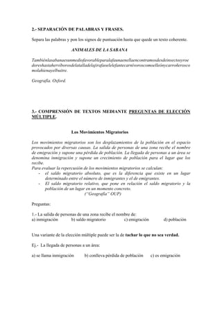 2.- SEPARACIÓN DE PALABRAS Y FRASES.
Separa las palabras y pon los signos de puntuación hasta que quede un texto coherente.
ANIMALES DE LA SABANA
Tambiénlasabanaesunmediofavorableparalafaunaenellaencontramosdesdeinsectosyroe
doreshastahervíborosdelatalladelajirafaoelelefantecarnívoroscomoelleónycarroñerosco
molahienayelbuitre.
Geografía. Oxford.
3.- COMPRENSIÓN DE TEXTOS MEDIANTE PREGUNTAS DE ELECCIÓN
MÚLTIPLE.
Los Movimientos Migratorios
Los movimientos migratorios son los desplazamientos de la población en el espacio
provocados por diversas causas. La salida de personas de una zona recibe el nombre
de emigración y supone una pérdida de población. La llegada de personas a un área se
denomina inmigración y supone un crecimiento de población para el lugar que los
recibe.
Para evaluar la repercusión de los movimientos migratorios se calculan:
- el saldo migratorio absoluto, que es la diferencia que existe en un lugar
determinado entre el número de inmigrantes y el de emigrantes.
- El saldo migratorio relativo, que pone en relación el saldo migratorio y la
población de un lugar en un momento concreto.
(“Geografía” OUP)
Preguntas:
1.- La salida de personas de una zona recibe el nombre de:
a) inmigración b) saldo migratorio c) emigración d) población
Una variante de la elección múltiple puede ser la de tachar lo que no sea verdad.
Ej.- La llegada de personas a un área:
a) se llama inmigración b) conlleva pérdida de población c) es emigración
 