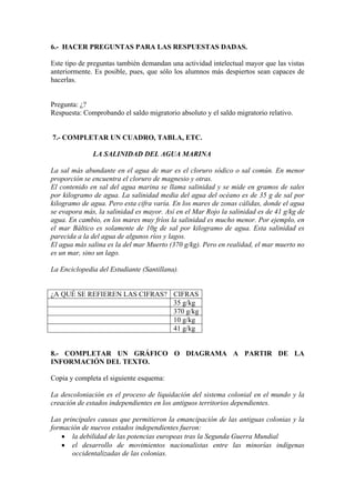 6.- HACER PREGUNTAS PARA LAS RESPUESTAS DADAS.
Este tipo de preguntas también demandan una actividad intelectual mayor que las vistas
anteriormente. Es posible, pues, que sólo los alumnos más despiertos sean capaces de
hacerlas.
Pregunta: ¿?
Respuesta: Comprobando el saldo migratorio absoluto y el saldo migratorio relativo.
7.- COMPLETAR UN CUADRO, TABLA, ETC.
LA SALINIDAD DEL AGUA MARINA
La sal más abundante en el agua de mar es el cloruro sódico o sal común. En menor
proporción se encuentra el cloruro de magnesio y otras.
El contenido en sal del agua marina se llama salinidad y se mide en gramos de sales
por kilogramo de agua. La salinidad media del agua del océano es de 35 g de sal por
kilogramo de agua. Pero esta cifra varía. En los mares de zonas cálidas, donde el agua
se evapora más, la salinidad es mayor. Así en el Mar Rojo la salinidad es de 41 g/kg de
agua. En cambio, en los mares muy fríos la salinidad es mucho menor. Por ejemplo, en
el mar Báltico es solamente de 10g de sal por kilogramo de agua. Esta salinidad es
parecida a la del agua de algunos ríos y lagos.
El agua más salina es la del mar Muerto (370 g/kg). Pero en realidad, el mar muerto no
es un mar, sino un lago.
La Enciclopedia del Estudiante (Santillana).
¿A QUÉ SE REFIEREN LAS CIFRAS? CIFRAS
35 g/kg
370 g/kg
10 g/kg
41 g/kg
8.- COMPLETAR UN GRÁFICO O DIAGRAMA A PARTIR DE LA
INFORMACIÓN DEL TEXTO.
Copia y completa el siguiente esquema:
La descoloniación es el proceso de liquidación del sistema colonial en el mundo y la
creación de estados independientes en los antiguos territorios dependientes.
Las principales causas que permitieron la emancipación de las antiguas colonias y la
formación de nuevos estados independientes fueron:
• la debilidad de las potencias europeas tras la Segunda Guerra Mundial
• el desarrollo de movimientos nacionalistas entre las minorías indígenas
occidentalizadas de las colonias.
 