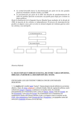 • La actitud favorable hacia la descolonización por parte de las dos grandes
potencias mundiales, Estados Unidos y la URSS.
• La proclamación por parte de la ONU del derecho de autodeterminación de
todos los pueblos (derecho reconocido a un pueblo para elegir por sí mismo su
futuro político).
Desde la finalización de la Segunda Guerra Mundial hasta mediados de la década de
1960, la mayoría de las colonias se independizaron. El proceso de emancipación fue
pacífico en algunos casos, pero en otros se alcanzó después de violentas guerras entre
las colonias y sus metrópolis.
La descolonización es:
Sus causas fueron:
Historia (Oxford)
9.- SELECCIONAR UN DIBUJO O ESCENA, DE ENTRE VARIAS OPCIONES,
DIBUJAR A PARTIR DE LA DESCRIPCIÓN DEL TEXTO.
ENUNCIADO: LEE LOS TEXTOS Y DIBUJA UNO DE LOS PAISAJES
DESCRITOS.
1.- La tundra (del vocablo lapón "tunturi", llanura desprovista de árboles) es un terreno
abierto y llano, de clima subglacial y subsuelo helado, falta de vegetación arbórea; suelo
cubierto de musgos y líquenes, y pantanoso en muchos sitios. Se extiende
principalmente por el hemisferio norte, como en Siberia, Alaska, norte de Canadá, sur
de Groenlandia, costa ártica de Europa. En el hemisferio sur se manifiesta con
temperaturas mucho más parejas durante el año y en lugares como el extremo sur de
Chile, islas subantárticas como Georgia del Sur y Kerguelen, y en pequeñas zonas del
norte de la Antártida cercanas al nivel del mar.
 