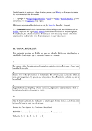 También existe la tundra por efecto de altura, como en el Tíbet y en diversos niveles de
las montañas alrededor del mundo.
2.- La jungla es el bosque tropical lluvioso o selva de la India y Sureste Asiático, que se
caracteriza por la vegetación muy espesa.
El término proviene del inglés jungle y éste del sánscrito (jangala = bosque)
3.- Una sabana es una llanura con un clima tal que la vegetación predominante son las
hierbas, salpicada por algún árbol, arbusto o matorral individual o en pequeños grupos.
Normalmente, las sabanas son zonas de transición entre bosques y prados. Estas zonas
se encuentran en diferentes tipos de ecosistemas y existen varios tipos:
10.- ORDENAR PÁRRAFOS
Esta actividad consiste en dividir un texto en párrafos fácilmente identificables y
cambiarles el orden para que el alumnado los vuelva a ordenar.
A
La materia estaba formada por partículas elementales (protones, electrones …) con gran
cantidad de energía.
B
Poco a poco se fue produciendo el enfriamiento del Universo, que al principio estaba a
una gran temperatura. Se piensa que este proceso de enfriamiento continúa aún en la
actualidad.
C
Según la teoría del Big Bang o Gran Explosión, al principio toda la materia y toda la
energía estaban concentradas en un punto.
D
Tras la Gran Explosión, las partículas se unieron para formar átomos. Así el universo
comenzó a hacerse cada vez más grande.
Fuente: La Enciclopedia del Estudiante (Santillana).
Solución: 1 ……… 2 ……….. 3 ……………. 4……………..
Solución: 1.- C 2.- A 3.- D 4.- B
 