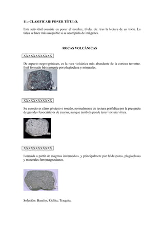 11.- CLASIFICAR/ PONER TÍTULO.
Esta actividad consiste en poner el nombre, título, etc. tras la lectura de un texto. La
tarea se hace más asequible si se acompaña de imágenes.
ROCAS VOLCÁNICAS
XXXXXXXXXXXX
De aspecto negro-grisáceo, es la roca volcánica más abundante de la corteza terrestre.
Está formado básicamente por plagioclasa y minerales.
XXXXXXXXXXXX
Su aspecto es claro grisáceo o rosado, normalmente de textura porfídica por la presencia
de grandes fenocristales de cuarzo, aunque también puede tener textura vítrea.
XXXXXXXXXXXX
Formada a partir de magmas intermedios, y principalmete por feldespatos, plagioclasas
y minerales ferromagnesianos.
Solución: Basalto; Riolita; Traquita.
 