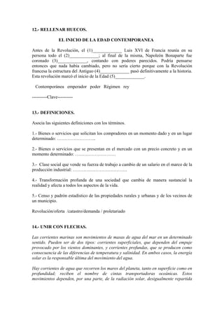 12.- RELLENAR HUECOS.
EL INICIO DE LA EDAD CONTEMPORANEA
Antes de la Revolución, el (1)_____________ Luis XVI de Francia reunía en su
persona todo el (2)_____________; al final de la misma, Napoleón Bonaparte fue
coronado (3)_____________, contando con poderes parecidos. Podría pensarse
entonces que nada había cambiado, pero no sería cierto porque con la Revolución
francesa la estructura del Antiguo (4)_____________ pasó definitivamente a la historia.
Esta revolución marcó el inicio de la Edad (5)_____________.
Contemporánea emperador poder Régimen rey
----------Clave----------
13.- DEFINICIONES.
Asocia las siguientes definiciones con los términos.
1.- Bienes o servicios que solicitan los compradores en un momento dado y en un lugar
determinado: ……………………..
2.- Bienes o servicios que se presentan en el mercado con un precio concreto y en un
momento determinado: ………………………
3.- Clase social que vende su fuerza de trabajo a cambio de un salario en el marco de la
producción industrial: ………………………………
4.- Transformación profunda de una sociedad que cambia de manera sustancial la
realidad y afecta a todos los aspectos de la vida.
5.- Censo y padrón estadístico de las propiedades rurales y urbanas y de los vecinos de
un municipio.
Revolución/oferta /catastro/demanda / proletariado
14.- UNIR CON FLECHAS.
Las corrientes marinas son movimientos de masas de agua del mar en un determinado
sentido. Pueden ser de dos tipos: corrientes superficiales, que dependen del empuje
provocado por los vientos dominantes, y corrientes profundas, que se producen como
consecuencia de las diferencias de temperatura y salinidad. En ambos casos, la energía
solar es la responsable última del movimiento del agua.
Hay corrientes de agua que recorren los mares del planeta, tanto en superficie como en
profundidad; reciben el nombre de cintas transportadoras oceánicas. Estos
movimientos dependen, por una parte, de la radiación solar, desigualmente repartida
 