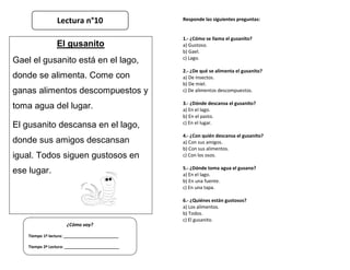 Responde las siguientes preguntas:
1.- ¿Cómo se llama el gusanito?
a) Gustoso.
b) Gael.
c) Lago.
2.- ¿De qué se alimenta el gusanito?
a) De insectos.
b) De miel.
c) De alimentos descompuestos.
3.- ¿Dónde descansa el gusanito?
a) En el lago.
b) En el pasto.
c) En el lugar.
4.- ¿Con quién descansa el gusanito?
a) Con sus amigos.
b) Con sus alimentos.
c) Con los osos.
5.- ¿Dónde toma agua el gusano?
a) En el lago.
b) En una fuente.
c) En una tapa.
6.- ¿Quiénes están gustosos?
a) Los alimentos.
b) Todos.
c) El gusanito.
¿Cómo voy?
Tiempo 1º lectura: _________________________
Tiempo 2º Lectura: _________________________
El gusanito
Gael el gusanito está en el lago,
donde se alimenta. Come con
ganas alimentos descompuestos y
toma agua del lugar.
El gusanito descansa en el lago,
donde sus amigos descansan
igual. Todos siguen gustosos en
ese lugar.
Lectura n°10
 