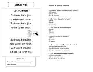 Responde las siguientes preguntas:
1.- ¿De quién se habla principalmente en el texto?
a) De la boca.
b) De los besos.
c) De las burbujas.
2.- ¿Qué hacen al pasar las burbujas?
a) Bailan.
b) Besan.
c) Revientan.
3.- ¿Qué hacen sin parar las burbujas?
a) Bailan.
b) Besan.
c) Comen.
4.- ¿Quién reventará las burbujas?
a) El baile.
b) La boca.
c) El paseo.
5.- ¿Qué no quiere hacer la persona del poema?
a) No quiere dejar las burbujas.
b) No quiere bailar con las burbujas.
c) No quiere pasar con las burbujas.
6.- ¿Qué sentimiento aparece en el poema?
a) Odio a las burbujas.
b) Enojo con las burbujas.
c) Felicidad por las burbujas.
¿Cómo voy?
Tiempo 1º lectura: _________________________
Tiempo 2º Lectura: _________________________
Las burbujas
Burbujas, burbujitas
que besan al pasar.
Burbujas, burbujitas
no las quiero dejar.
Burbujas, burbujitas
que bailan sin parar.
Burbujas, burbujitas
la boca las reventará.
Lectura n°16
 