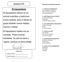 Responde las siguientes preguntas:
1.- ¿Cómo es el hipopótamo?
a) Es mamífero y carnívoro.
b) Es mamífero y herbívoro.
c) Es ave y herbívoro.
2.- ¿Qué le gusta comer a Héctor?
a) Come sólo hierbas.
b) Insectos.
c) Helado, huevos y habas.
3.- ¿Con quién habita el hipopótamo?
a) Con su manada.
b) Solo.
c) Con sus amigos.
4.- ¿Cómo es su piel?
a) Es peluda.
b) Es suave y delicada.
c) Es seca y rugosa.
5.- ¿Cuánto pesa el hipopótamo?
a) Muchas toneladas.
b) Pesa poco.
c) Pesa bastante.
6.- ¿Qué no tiene el hipopótamo?
a) Manada.
b) Comida.
c) Pelaje.
¿Cómo voy?
Tiempo 1º lectura: _________________________
Tiempo 2º Lectura: _________________________
El hipopótamo
El hipopótamo Héctor es un
animal mamífero y herbívoro.
Come hierbas, pero a Héctor le
gusta también comer helado,
huevos y habas.
El hipopótamo habita con su
manada. Pesa muchas
toneladas. Su piel es seca y
rugosa, aunque no tiene pelaje.
Lectura n°17
 