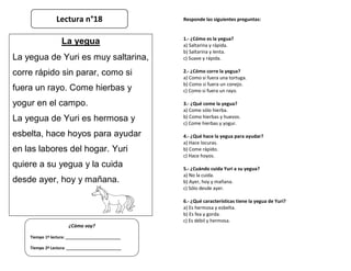 Responde las siguientes preguntas:
1.- ¿Cómo es la yegua?
a) Saltarina y rápida.
b) Saltarina y lenta.
c) Suave y rápida.
2.- ¿Cómo corre la yegua?
a) Como si fuera una tortuga.
b) Como si fuera un conejo.
c) Como si fuera un rayo.
3.- ¿Qué come la yegua?
a) Come sólo hierba.
b) Como hierbas y huevos.
c) Come hierbas y yogur.
4.- ¿Qué hace la yegua para ayudar?
a) Hace locuras.
b) Come rápido.
c) Hace hoyos.
5.- ¿Cuándo cuida Yuri a su yegua?
a) No la cuida.
b) Ayer, hoy y mañana.
c) Sólo desde ayer.
6.- ¿Qué características tiene la yegua de Yuri?
a) Es hermosa y esbelta.
b) Es fea y gorda.
c) Es débil y hermosa.
¿Cómo voy?
Tiempo 1º lectura: _________________________
Tiempo 2º Lectura: _________________________
La yegua
La yegua de Yuri es muy saltarina,
corre rápido sin parar, como si
fuera un rayo. Come hierbas y
yogur en el campo.
La yegua de Yuri es hermosa y
esbelta, hace hoyos para ayudar
en las labores del hogar. Yuri
quiere a su yegua y la cuida
desde ayer, hoy y mañana.
Lectura n°18
 