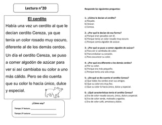 Responde las siguientes preguntas:
1.- ¿Cómo le decían al cerdito?
a) Rosado.
b) Azúcar.
c) Cereza.
2.- ¿Por qué le decían de esa forma?
a) Porque eran pesados con él.
b) Porque tenía un color rosado muy oscuro.
c) Porque comía algodón de azúcar.
3.- ¿Por qué se puso a comer algodón de azúcar?
a) Para ver si cambiaba de color.
b) Para endulzar su corazón.
c) Para oscurecer su color.
4.- ¿Por qué era diferente a los demás cerdos?
a) Por su color.
b) Porque era más pequeño.
c) Porque tenía una sola oreja.
5.- ¿De qué se dio cuenta el cerdito Cereza?
a) Que todos los cerdos eran sus amigos.
b) Que su color era muy feo.
c) Que su color lo hacía único, dulce y especial.
6.- ¿Qué características tenía el cerdito Cereza?
a) Era de color rosado oscuro, único, dulce y especial.
b) Era de color verde, malvado y egoísta.
c) Era de color café, amistoso y dulce.
¿Cómo voy?
Tiempo 1º lectura: _________________________
Tiempo 2º Lectura: _________________________
El cerdito
Había una vez un cerdito al que le
decían cerdito Cereza, ya que
tenía un color rosado muy oscuro,
diferente al de los demás cerdos.
Un día el cerdito Cereza, se puso
a comer algodón de azúcar para
ver si así cambiaba su color a uno
más cálido. Pero se dio cuenta
que su color lo hacía único, dulce
y especial.
Lectura n°20
 